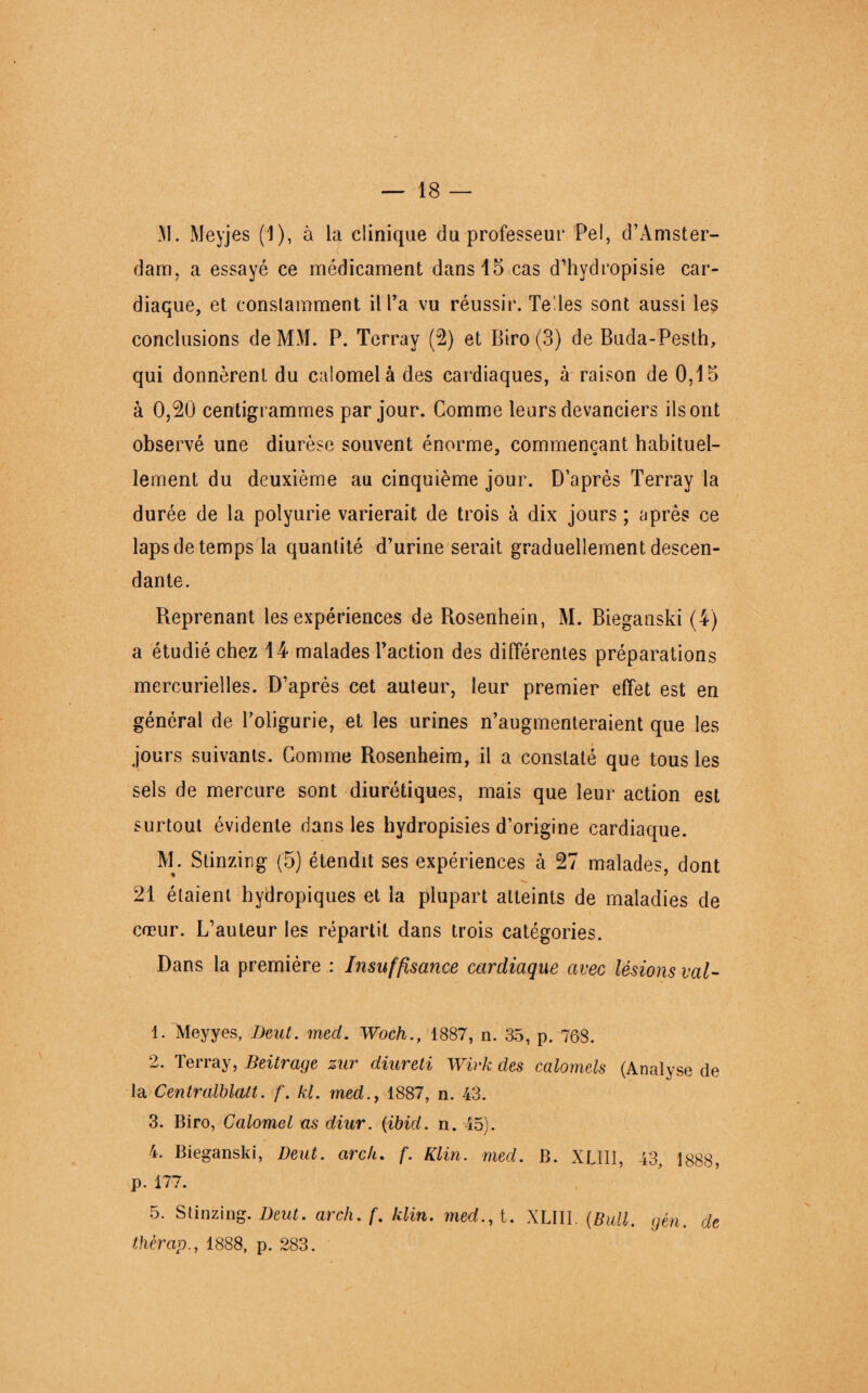 M. Meyjes (1), à la clinique du professeur Pel, d’Amster¬ dam, a essayé ce médicament dans 15 cas d’hvdropisie car¬ diaque, et conslamment il l’a vu réussir. Te les sont aussi les conclusions de MM. P. Terray (2) et Biro (3) de Buda-Pesth, qui donnèrent du calomel à des cardiaques, à raison de 0,15 à 0,20 centigrammes par jour. Comme leurs devanciers ils ont observé une diurèse souvent énorme, commençant habituel- lement du deuxième au cinquième jour. D’après Terray la durée de la polyurie varierait de trois à dix jours ; après ce laps de temps la quantité d’urine serait graduellement descen¬ dante. Reprenant les expériences de Rosenhein, M. Bieganski (4) a étudié chez 14 malades l’action des différentes préparations mercurielles. D’après cet auteur, leur premier effet est en général de l’oligurie, et les urines n’augmenteraient que les jours suivants. Comme Rosenheim, il a constaté que tous les sels de mercure sont diurétiques, mais que leur action est surtout évidente dans les hydropisies d’origine cardiaque. M. Stinzing (5) étendit ses expériences à 27 malades, dont 21 étaient hydropiques et la plupart atteints de maladies de cœur. L’auteur les répartit dans trois catégories. Dans la première : Insuffisatice cardiaque avec lésions val- 1. Meyyes, IJeut. med. Woch., 1887, n. 35, p. 768. 2. Terray, Beitrage zur diureti Wirk des calomels (Analyse de la Centralblalt. f. kl. med., 1887, n. 43. 3. Biro, Calomel as diur. (ibid. n. 45). 4. Bieganski, Beat, arc h. f. Klin. med. B. XUII, 43, 1888, p. 177. 5. Stinzing. Deut. arch. f. klin. med., t. XUII. (Bail. gén. de thèrap., 1888, p. 283.