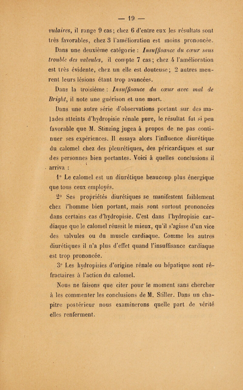 très favorables, chez 3 l’amélioration est moins prononcée. Dans une deuxième catégorie : Insuffisance du cœur sans trouble des valvules, il compte 7 cas ; chez 4 l’amélioration est très évidente, chez un elle est douteuse; 2 autres meu¬ rent leurs lésions étant trop avancées. Dans la troisième : Insuffisance du cœur avec mal de Bright, il note une guérison et une mort. Dans une autre série d’observations portant sur des ma¬ lades atteints d’hydropisie rénale pure, le résultat fut si peu favorable que M. Stinzing jugea à propos de ne pas conti¬ nuer ses expériences. Il essaya alors l’influence diurétique du calomel chez des pleurétiques, des péricardiques et sur des personnes bien portantes. Voici à quelles conclusions il . arriva : 1° Le calomel est un diurétique beaucoup plus énergique que tous ceux employés. 2° Ses propriétés diurétiques se manifestent faiblement chez l’homme bien portant, mais sont surtout prononcées dans certains cas d’hydropisie. C’est dans i’hydropisie car¬ diaque que le calomel réussit le mieux, qu’il s’agisse d’un vice des valvules ou du muscle cardiaque. Comme les autres diurétiques il n’a plus d’effet quand l’insuffisance cardiaque est trop prononcée. 3° Les hydropisies d’origine rénale ou hépatique sont ré¬ fractaires à faction du calomel. Nous ne faisons que citer pour le moment sans chercher à les commenter les conclusions de M. Sliller. Dans un cha¬ pitre postérieur nous examinerons quelle part de vérité elles renferment.