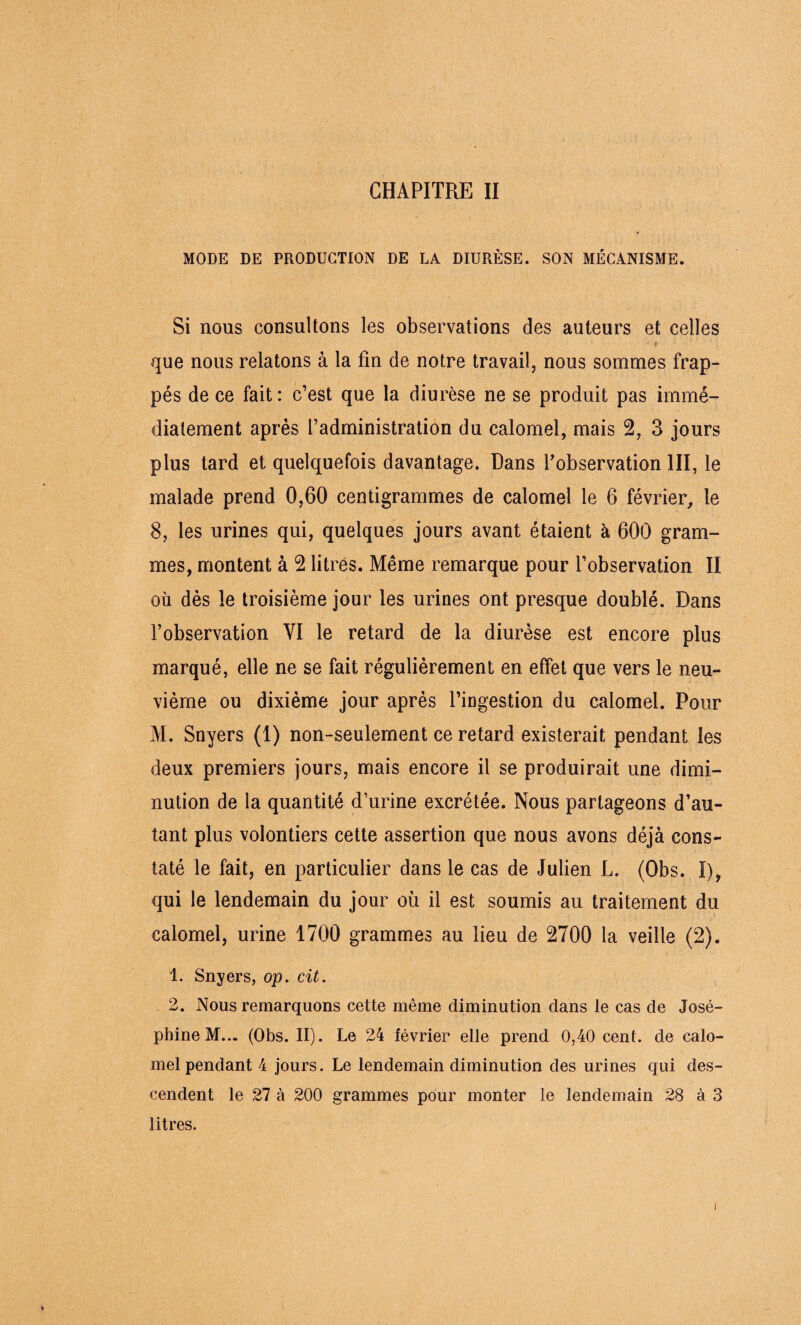 MODE DE PRODUCTION DE LA DIURÈSE. SON MÉCANISME. Si nous consultons les observations des auteurs et celles que nous relatons à la fin de notre travail, nous sommes frap¬ pés de ce fait: c’est que la diurèse ne se produit pas immé¬ diatement après l’administration du calomel, mais 2, 3 jours plus tard et quelquefois davantage. Dans l’observation III, le malade prend 0,60 centigrammes de calomel le 6 février, le 8, les urines qui, quelques jours avant étaient à 600 gram¬ mes, montent à 2 litres. Même remarque pour l’observation II où dès le troisième jour les urines ont presque doublé. Dans l’observation VI le retard de la diurèse est encore plus marqué, elle ne se fait régulièrement en effet que vers le neu¬ vième ou dixième jour après l’ingestion du calomel. Pour M. Snyers (1) non-seulement ce retard existerait pendant les deux premiers jours, mais encore il se produirait une dimi¬ nution de la quantité d’urine excrétée. Nous partageons d’au¬ tant plus volontiers cette assertion que nous avons déjà cons¬ taté le fait, en particulier dans le cas de Julien L. (Obs. I), qui le lendemain du jour où il est soumis au traitement du calomel, urine 1700 grammes au lieu de 2700 la veille (2). 1. Snyers, op. cit. 2. Nous remarquons cette même diminution dans le cas de José¬ phine M... (Obs. II). Le 24 février elle prend 0,40 cent, de calo¬ mel pendant 4 jours. Le lendemain diminution des urines qui des¬ cendent le 27 à 200 grammes pour monter le lendemain 28 à 3 litres. i