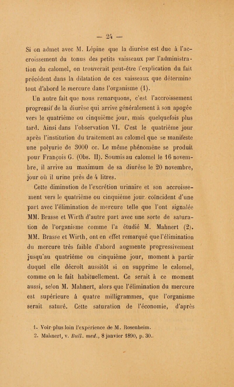 Si on admet avec M. Lépine que la diurèse est due à l’ac¬ croissement du tonus des petits vaisseaux par l’administra¬ tion du calomel, on trouverait peut-être l’explication du fait précédent dans la dilatation de ces vaisseaux que détermine tout d'abord le mercure dans l’organisme (1). Un autre fait que nous remarquons, c’est l’accroissement progressif de la diurèse qui arrive généralement à son apogée vers le quatrième ou cinquième jour, mais quelquefois plus tard. Ainsi dans l’observation VI. C’est le quatrième jour après l’institution du traitement au calomel que se manifeste une polyurie de 3000 cc. Le même phénomène se produit pour François G. (Obs. II). Soumis au calomel le 16 novem¬ bre, il arrive au maximum de sa diurèse le 20 novembre, jour où il urine près de 4 litres. Cette diminution de l’excrétion urinaire et son accroisse¬ ment vers le quatrième ou cinquième jour coïncident d’une part avec l'élimination de mercure telle que l’ont signalée MM. Brasse et Wirth d’autre part avec une sorte de satura¬ tion de l’organisme comme l’a étudié M. Mahnert (2). MM. Brasse et Wirth, ont en effet remarqué que l’élimination du mercure très faible d’abord augmente progressivement jusqu’au quatrième ou cinquième jour, moment à partir duquel elle décroît aussitôt si on supprime le calomel, comme on le fait habituellement. Ce serait à ce moment aussi, selon M. Mahnert, alors que l’élimination du mercure est supérieure à quatre milligrammes, que l’organisme serait saturé. Cette saturation de l’économie, d’après 1. Voir plus loin l’expérience de M. Rosenheim. 2. Mahnert, v. Bull, med., 8 janvier 1890, p. 30.