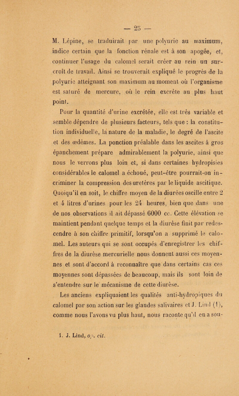 M. Lépine, se traduirait par une polyurie au maximum, indice certain que la fonction rénale est à son apogée, et, continuer l'usage du calomel serait créer au rein un sur¬ croît de travail. Ainsi se trouverait expliqué le progrès de la polyurie atteignant son maximum au moment où l’organisme est saturé de mercure, où le rein excrète au plus haut point. Pour la quantité d'urine excrétée, elle est très variable et semble dépendre de plusieurs facteurs, tels que : la constitu¬ tion individuelle, la nature de la maladie, le degré de Pascite et des œdèmes. La ponction préalable dans les ascites à gros épanchement prépare admirablement la polyurie, ainsi que nous le verrons plus loin et, si dans certaines hydropisies considérables le calomel a échoué, peut-être pourrait-on in¬ criminer la compression des uretères par le liquide ascitique. Quoiqu’il en soit, le chiffre moyen de la diurèes oscille entre 2 t et 4 litres d’urines pour les 24 heures, bien que dans une de nos observations il ait dépassé 6000 cc. Cette élévation se maintient pendant quelque temps et la diurèse finit par redes¬ cendre à son chiffre primitif, lorsqu’on a supprimé le calo¬ mel. Les auteurs qui se sont occupés d’enregistrer les chif¬ fres de la diurèse mercurielle nous donnent aussi ces moyen¬ nes et sont d’accord à reconnaître que dans certains cas ces moyennes sont dépassées de beaucoup, mais ils sont loin de s’entendre sur le mécanisme de cette diurèse. Les anciens expliquaient les qualités anti-hydropiques du calomel par son action sur les glandes salivaires et J. Lind (1), comme nous l’avons vu plus haut, nous raconte qu’il enasou- 1. J. Lind, op. cit. »