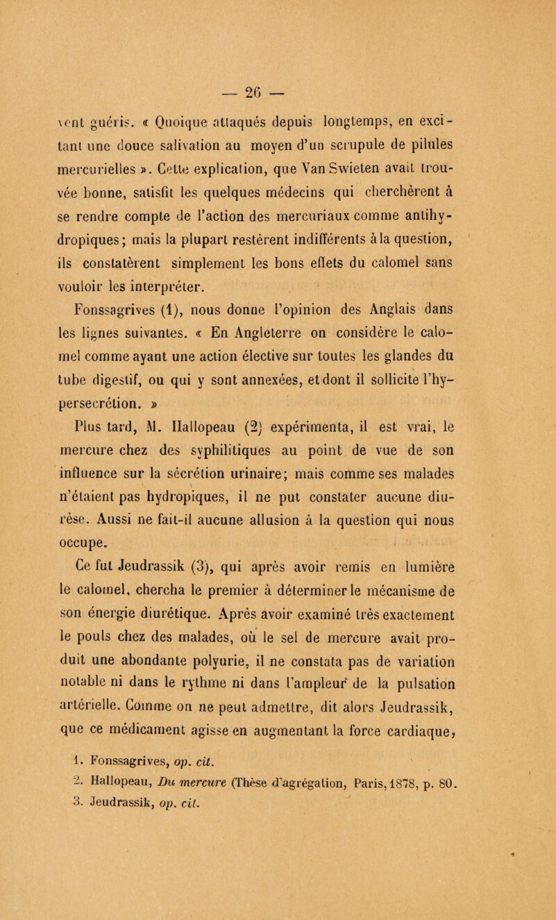 vont guéris. « Quoique attaqués depuis longtemps, en exci¬ tant une douce salivation au moyen d’un scrupule de pilules mercurielles ». Cette explication, que VanSwieten avait trou¬ vée bonne, satisfit les quelques médecins qui cherchèrent à se rendre compte de faction des mercuriaux comme antihy¬ dropiques; mais la plupart restèrent indifférents à la question, ils constatèrent simplement les bons effets du calomel sans vouloir les interpréter. Fonssagrives (1), nous donne l’opinion des Anglais dans les lignes suivantes. « En Angleterre on considère le calo¬ mel comme ayant une action élective sur toutes les glandes du tube digestif, ou qui y sont annexées, et dont il sollicite f hy¬ persécrétion. » Plus tard, M. Hallopeau (2j expérimenta, il est vrai, le mercure chez des syphilitiques au point de vue de son influence sur la sécrétion urinaire; mais comme ses malades n’étaient pas hydropiques, il ne put constater aucune diu¬ rèse. Aussi ne fait-il aucune allusion à la question qui nous occupe. Ce fut Jeudrassik (3), qui après avoir remis en lumière le calomel, chercha le premier à déterminer le mécanisme de son énergie diurétique. Après avoir examiné très exactement le pouls chez des malades, où le sel de mercure avait pro¬ duit une abondante polyurie, il ne constata pas de variation notable ni dans le rythme ni dans l’ampleur de la pulsation artérielle. Comme on ne peut admettre, dit alors Jeudrassik, que ce médicament agisse en augmentant la force cardiaque, 1. Fonssagrives, op. cit. 2. Hallopeau, Lu mercure (Thèse d'agrégation, Paris, 1878, p. 80. 3. Jeudrassik, op. cit. *