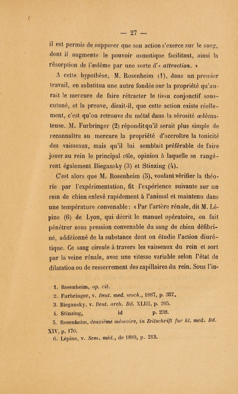 r — 27 — il est permis de supposer que son action s’exerce sur le sang:, dont il augmente le pouvoir osmotique facilitant, ainsi la résorption de i’œdéme par une sorte d’« attraction. » A cette hypothèse, M. Rosenheim (1), dans un premier travail, en substitua une autre fondée sur la propriété qu’au¬ rait le mercure de faire rétracter le tissu conjonctif sous- cutané, et la preuve, disait-il, que cette action existe réelle¬ ment, c’est qu’on retrouve du métal dans la sérosité œdéma¬ teuse. M. Furbringer (2) répondit qu’il serait plus simple de reconnaître au mercure la propriété d’accroître la tonicité des vaisseaux, mais qu’il lui semblait préférable de faire jouer au rein le principal rôle, opinion à laquelle se rangè¬ rent également Biegansky (3) et Stinzing (4). C’est alors que M. Rosenheim (5), voulant vérifier la théo¬ rie par l’expérimentation, fit l’expérience suivante sur un rein de chien enlevé rapidement à l’animal et maintenu dans une température convenable : « Par l’artère rénale, dit M. Lé- pine (6) de Lyon, qui décrit le manuel opératoire, on fait pénétrer sous pression convenable du sang de chien défibri¬ né, additionné de la substance dont on étudie l’action diuré¬ tique. Ce sang circule à travers les vaisseaux du rein et sort par la veine rénale, avec une vitesse variable selon l’état de dilatation ou de resserrement des capillaires du rein. Sous l’in- 1. Rosenheim, op. cit. 2. Furbringer, v. Deut. med. woch., 1887, p. 357. 3. Biegansky, v. Deut. arch. Bd. XLIII, p. 205. 4. Stinzing, id P* 238. 5. Rosenheim, deuxième mémoire, in Zeitschrift fur kl. med. Bd. XIV, p,170.