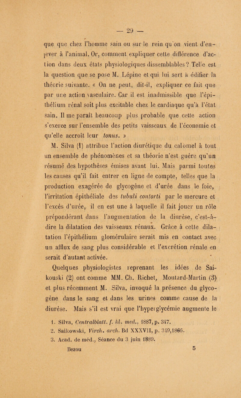 que que chez l’homme sain ou sur le rein qu'on vient cTen- iever à l’animal. Or, comment expliquer cette différence d’ac¬ tion dans deux états physiologiques dissemblables ? Telle est la question que se pose M. Lépine et qui lui sert à édifier la théorie suivante. « On ne peut, dit-il, expliquer ce fait que par une action vasculaire. Car il est inadmissible que l’épi¬ thélium rénal soit plus excitable chez le cardiaque qu’à l’état sain. Il me paraît beaucoup plus probable que cette action s’exerce sur l’ensemble des petits vaisseaux de l’économie et qu’elle accroît leur tonus. » M. Silva (4) attribue l’action diurétique du calomel à tout un ensemble de phénomènes et sa théorie n’est guère qu’un résumé des hypothèses émises avant lui. Mais parmi toutes les causes qu’il fait entrer en ligne de compte, telles que la production exagérée de glycogène et d’urée dans le foie, ( • ► l’irritation épithéliale des tnbuli contorti par le mercure et l’excès d’urée, il en est une à laquelle il fait jouer un rôle prépondérant dans l’augmentation de la diurèse, c’est-à- ❖ dire la dilatation des vaisseaux rénaux. Grâce à cette dila¬ tation l’épithélium glomérulaire serait mis en contact avec un afflux de sang plus considérable et l’excrétion rénale en serait d’autant activée. Quelques physiologistes reprenant les idées de Sai- kouski (2) ont comme MM. Ch. Richet, Moutard-Martin (3) et plus récemment M. Silva, invoqué la présence du glyco¬ gène dans le sang et dans les urines comme cause de la diurèse. Mais s’il est vrai que l’hyperglycémie augmente le 1. Silva, Centralblatt. f. kl. med., 1887, p. 347. 2. Saikowski, Virch. arch. Bel XXXVII, p. 349,1866. 3. Acad, de mécl., Séance du 3 juin 1889. Bezou 5