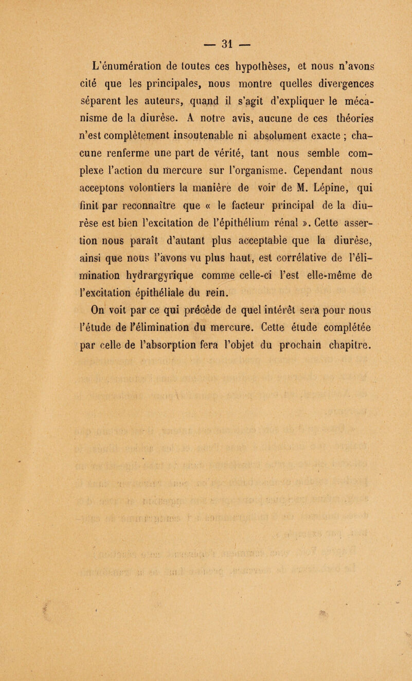 L’énumération de toutes ces hypothèses, et nous n’avons cité que les principales, nous montre quelles divergences séparent les auteurs, quand il s’agit d’expliquer le méca¬ nisme de la diurèse. A notre avis, aucune de ces théories n’est complètement insoutenable ni absolument exacte ; cha¬ cune renferme une part de vérité, tant nous semble com¬ plexe l’action du mercure sur l’organisme. Cependant nous acceptons volontiers la manière de voir de M. Lépine, qui finit par reconnaître que « le facteur principal de la diu¬ rèse est bien l’excitation de l’épithélium rénal ». Cette asser¬ tion nous paraît d’autant plus acceptable que la diurèse, ainsi que nous l’avons vu plus haut, est corrélative de l’éli¬ mination hydrargyrique comme celle-ci l’est elle-même de l’excitation épithéliale du rein. On voit par ce qui précède de quel intérêt sera pour nous l’étude de F élimination du mercure. Cette étude complétée par celle de l’absorption fera l’objet du prochain chapitre. $1;;, 4