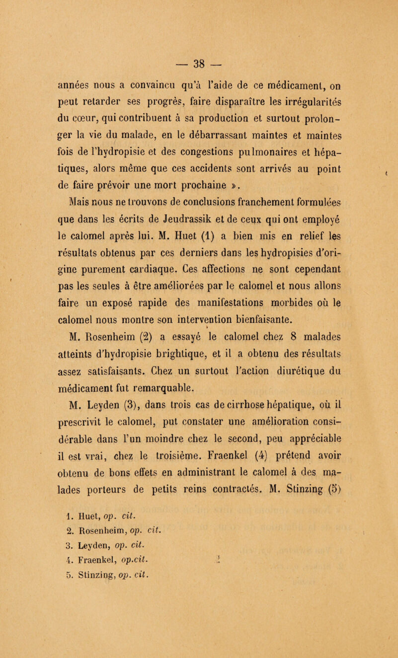 années nous a convaincu qu a l’aide de ce médicament, on peut retarder ses progrès, faire disparaître les irrégularités du cœur, qui contribuent à sa production et surtout prolon¬ ger la vie du malade, en le débarrassant maintes et maintes fois de l’hydropisie et des congestions pulmonaires et hépa¬ tiques, alors même que ces accidents sont arrivés au point de faire prévoir une mort prochaine ». Mais nous ne trouvons de conclusions franchement formulées que dans les écrits de Jeudrassik et de ceux qui ont employé le calomel après lui. M. Huet (1) a bien mis en relief les résultats obtenus par ces derniers dans les hydropisies d’ori¬ gine purement cardiaque. Ces affections ne sont cependant pas les seules à être améliorées par le calomel et nous allons faire un exposé rapide des manifestations morbides où le calomel nous montre son intervention bienfaisante. M. Rosenheim (2) a essayé le calomel chez 8 malades atteints d’hydropisie brightique, et il a obtenu des résultats assez satisfaisants. Chez un surtout Faction diurétique du médicament fut remarquable. M. Leyden (3), dans trois cas de cirrhose hépatique, où il prescrivit le calomel, put constater une amélioration consi¬ dérable dans l’un moindre chez le second, peu appréciable il est vrai, chez le troisième. Fraenkel (4) prétend avoir obtenu de bons effets en administrant le calomel à des ma¬ lades porteurs de petits reins contractés. M. Stinzing (5) 1. Huet, op. cit. 2. Rosenheim, op. cit. 3. Leyden, op. cit. 4. Fraenkel, op.cit. i 5. Stinzing, op. cit.