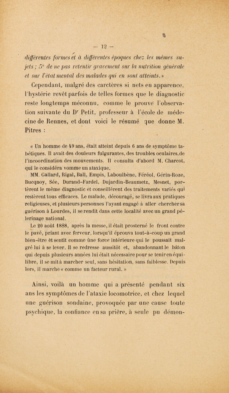 differentes formes et à différentes époques chez les mêmes su¬ jets ; 5° de ne pas retentir gravement sur la nutrition générale et sur l’état mental des malades qui en sont atteints.» Cependant, malgré des carctères si nets en apparence, l’hystérie revêt parfois de telles formes que le diagnostic reste longtemps méconnu, comme le prouve l'observa¬ tion suivante du Dr Petit, professeur à l’école de méde¬ cine de Rennes, et dont voici le résumé que donne M. Pitres : « « Un homme de 49 ans, était atteint depuis 6 ans de symptôme ta¬ bétiques. Il avait des douleurs fulgurantes, des troubles oculaires,de l’incoordination des mouvements. Il consulta d’abord M. Charcot, qui le considéra vomme un ataxique, MM. Gallard, Rigal, Bail, Empis, Laboulbène, Féréol, Gérin-Roze, Bucqnoy, Sée, Durand-Fardel, Dujardin-Beaumetz, Mesnet, por¬ tèrent le même diagnostic et conseillèrent des traitements variés qui restèrent tous efficaces. Le malade, découragé, se livra aux pratiques religieuses, et plusieurs personnes l’ayant engagé à aller chercher sa guérison à Lourdes, il se rendit dans cette localité avec un grand pè¬ lerinage national. Le 20 août 1888, après la messe, il était prosterné le front contre le pavé, priant avec ferveur, lorsqu’il éprouva tout-à-coup un grand bien-être èt sentit comme ûne force intérieure qui le poussait mal¬ gré lui à se lever. Il se redresse aussitôt et, abandonnant le bâton qui depuis plusieurs années lui était nécessaire pour se tenir en équi¬ libre, il semità marcher seul, sans hésitation, sans faiblesse. Depuis lors, il marche « comme un facteur rural. » Ainsi, voilà un homme qui a présenté pendant six ans les symptômes de l’ataxie locomotrice, et chez lequel une guérison sondaine, provoquée par une cause toute psychique, la confiance en sa prière, à seule pu démon-