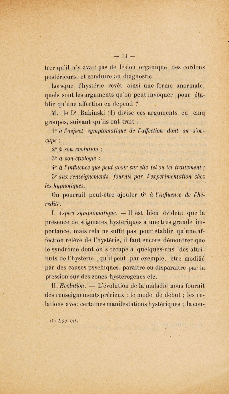 trer qu’il n’y avait pas de lésion organique des cordons postérieurs, et conduire au diagnostic. Lorsque l’hystérie revêt ainsi une forme anormale, quels sont les arguments qu’on peut invoquer pour éta¬ blir qu’une affection en dépend ? M. le Dr Rabinski (1) divise ces arguments en cinq groupes, suivant qu’ils ont trait : 1° à /’aspect symptomatique de l’affection dont on s’oc¬ cupe ; 2° à son évolution ; 3° à son étiologie ; 4° à l'influence que peut avoir sur elle tel ou tel traitement ; 5° aux renseignements fournis par l’expérimentation chez les hypnotiques. On pourrait peut-être ajouter 6° à Vinfluence de l’hé¬ rédité. I. Aspect symptomatique. — Il est bien évident que la présence de stigmates hystériques a une très grande im¬ portance, mais cela ne suffit pas pour établir qu’une af¬ fection relève de l’hystérie, il faut encore démontrer que le syndrome dont on s’occupe a quelques-uns des attri¬ buts de l’hystérie ; qu’il peut, par exemple, être modifié par des causes psychiques, paraître ou disparaître par la pression spr des zones hystérogènes etc. II. Evolution. — L’évolution de la maladie nous fournit des renseignements précieux : le mode de début ; les re¬ lations avec certaines manifestations hystériques ; lacon- (1) Loc. cit.