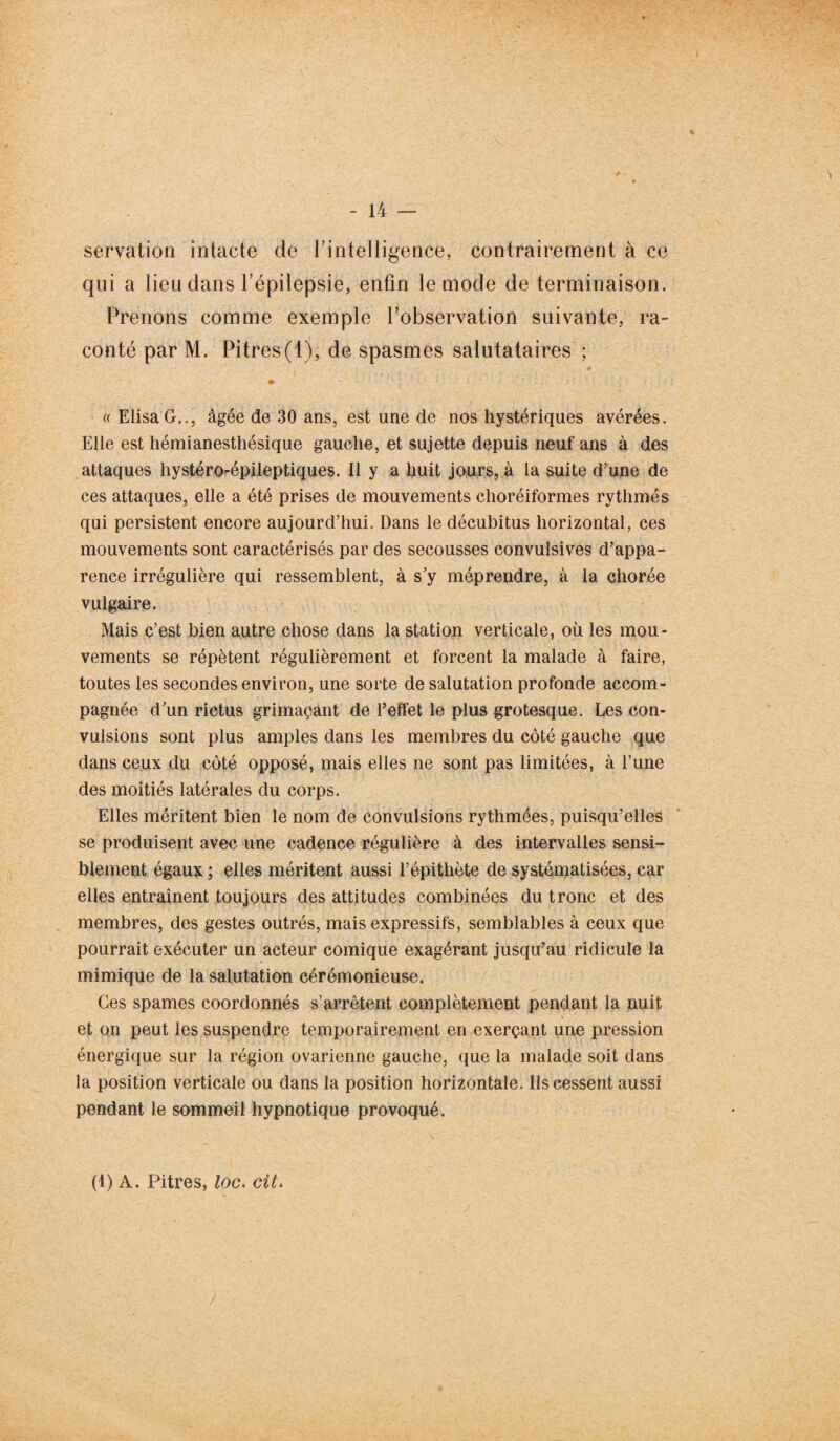 servation intacte de l’intelligence, contrairement à ce qui a lieu dans l’épilepsie, enfin le mode de terminaison. Prenons comme exemple l’observation suivante, ra¬ conté par M. Pitres(1), de spasmes salutataires ; / ♦ ' ' r- * . * : / ■' ) .* ; « ElisaG,., âgée de 30 ans, est une de nos hystériques avérées. Elle est hémianesthésique gauche, et sujette depuis neuf ans à des attaques hystéro-épileptiques. Il y a huit jours, à la suite d’une de ces attaques, elle a été prises de mouvements choréiformes rythmés qui persistent encore aujourd’hui. Dans le décubitus horizontal, ces mouvements sont caractérisés par des secousses convulsives d’appa¬ rence irrégulière qui ressemblent, à s'y méprendre, à la chorée vulgaire. Mais c’est bien autre chose dans la station verticale, où les mou¬ vements se répètent régulièrement et forcent la malade à faire, toutes les secondes environ, une sorte de salutation profonde accom¬ pagnée d’un rictus grimaçant de l’effet le plus grotesque. Les con¬ vulsions sont plus amples dans les membres du côté gauche que dans ceux du côté opposé, mais elles ne sont pas limitées, à l’une des moitiés latérales du corps. Elles méritent bien le nom de convulsions rythmées, puisqu’elles se produisent avec une cadence régulière à des intervalles sensi¬ blement égaux ; elles méritent aussi l’épithète de systématisées, car elles entraînent toujours des attitudes combinées du tronc et des membres, des gestes outrés, mais expressifs, semblables à ceux que pourrait exécuter un acteur comique exagérant jusqu’au ridicule la mimique de la salutation cérémonieuse. Ces spames coordonnés s’arrêtent complètement pendant la nuit et on peut les suspendre temporairement en exerçant une pression énergique sur la région ovarienne gauche, que la malade soit dans la position verticale ou dans la position horizontale. Ils cessent aussi pendant le sommeil hypnotique provoqué. (1) A. Pitres, loc. cit