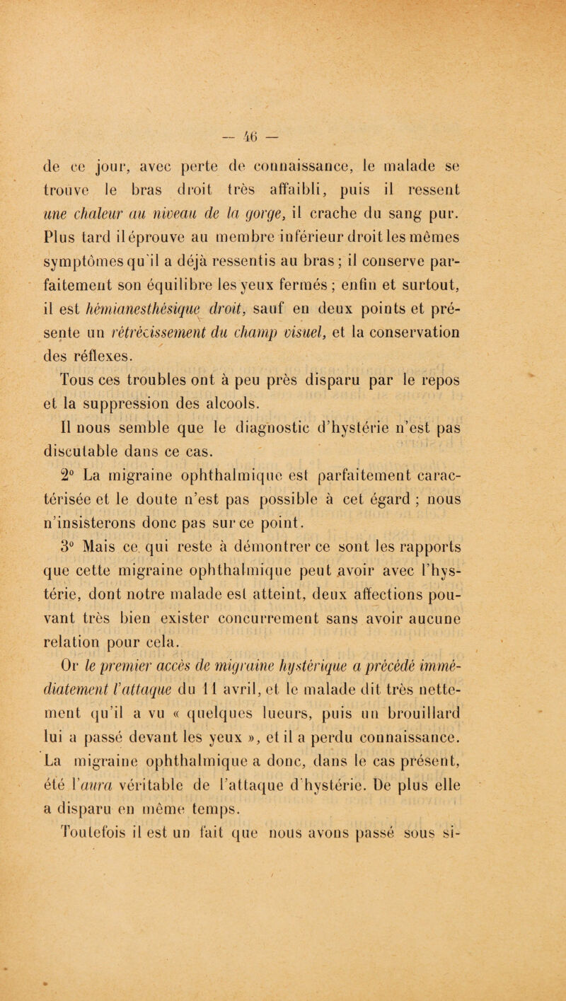 de ce jour, avec perte de counaissance, le malade se trouve le bras droit très affaibli, puis il ressent une chaleur au niveau de la gorge, il crache du sang pur. Plus tard iléprouve au membre inférieur droit les mêmes symptômes qu’il a déjà ressentis au bras; il conserve par¬ faitement son équilibre les yeux fermés ; enfin et surtout, il est hèmianesthèsique droit, sauf en deux points et pré¬ sente un rétrécissement du champ visuel, et la conservation des réflexes. Tous ces troubles ont à peu près disparu par le repos et la suppression des alcools. Il nous semble que le diagnostic d’hystérie n’est pas discutable dans ce cas. 2° La migraine ophthalmique est parfaitement carac¬ térisée et le doute n’est pas possible à cet égard ; nous n’insisterons donc pas sur ce point. 3° Mais ce. qui reste à démontrer ce sont les rapports que cette migraine ophthalmique peut avoir avec l’hys¬ térie, dont notre malade est atteint, deux affections pou¬ vant très bien exister concurrencent sans avoir aucune relation pour cela. Or le premier accès de migraine hystérique a précédé immé¬ diatement rattaque du 11 avril, et le malade dit très nette¬ ment qu’il a vu « quelques lueurs, puis un brouillard lui a passé devant les yeux », et il a perdu connaissance. La migraine ophthalmique a donc, dans le cas présent, été Y aura véritable de l’attaque d'hystérie. De plus elle a disparu en même temps. Toutefois il est un fait que nous avons passé sous si-