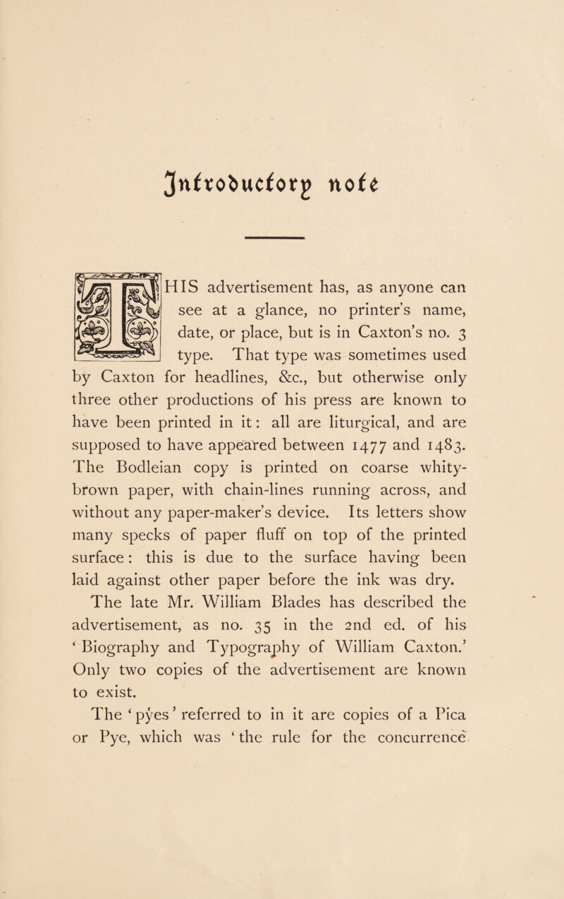 nofe HIS advertisement has, as anyone can see at a glance, no printer’s name, date, or place, but is in Caxton’s no. 3 type. That type was sometimes used by Caxton for headlines, &c., but otherwise only three other productions of his press are known to have been printed in it: all are liturgical, and are supposed to have appeared between 1477 and J4^3* The Bodleian copy is printed on coarse whity- brown paper, with chain-lines running across, and without any paper-maker’s device. Its letters show many specks of paper fluff on top of the printed surface: this is due to the surface having been laid against other paper before the ink was dry. The late Mr. William Blades has described the advertisement, as no. 35 in the 2nd ed. of his ‘ Biography and Typography of William Caxton.’ Only two copies of the advertisement are known to exist. The ‘ pyes ’ referred to in it are copies of a Pica or Pye, which was ‘ the rule for the concurrence