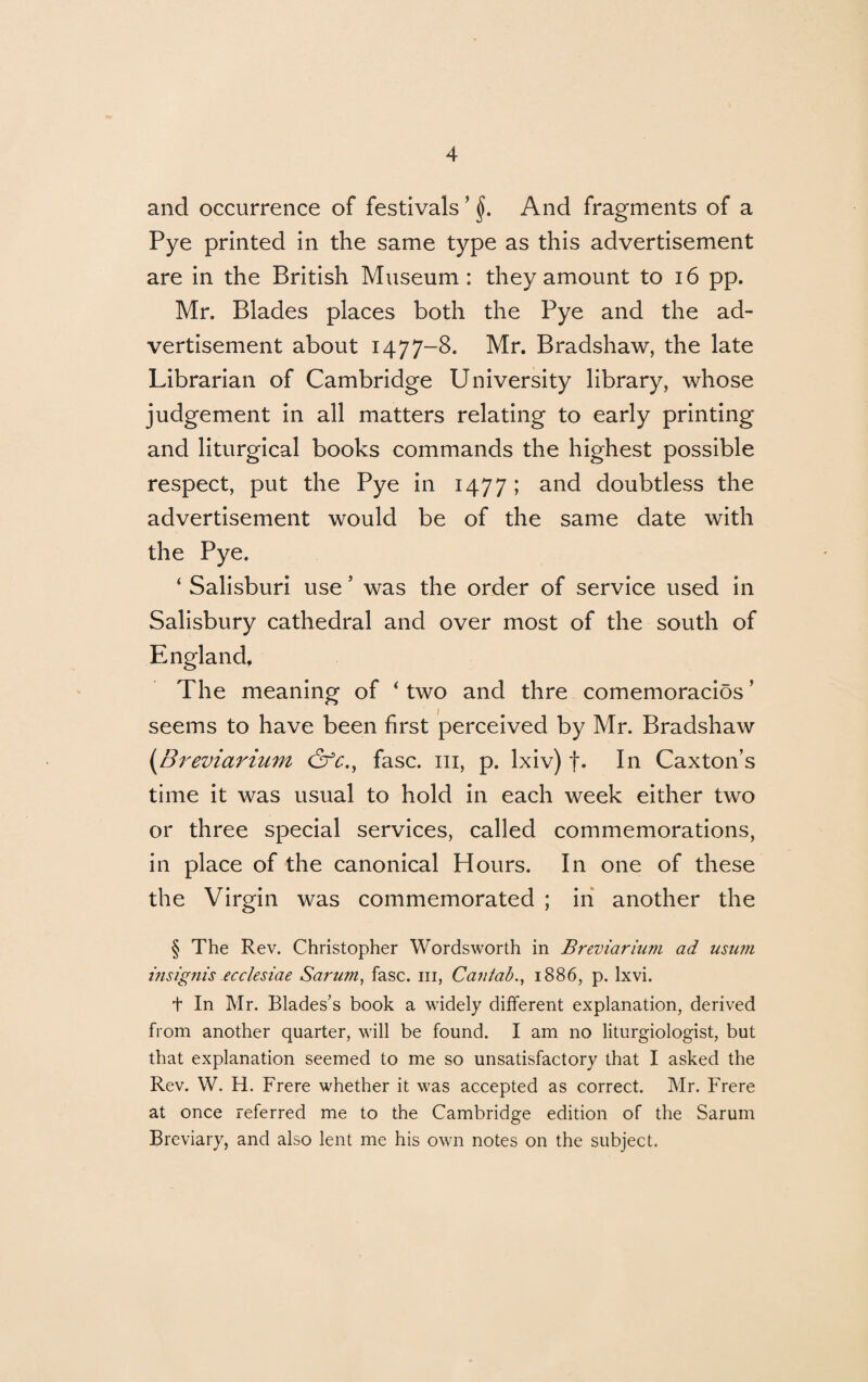 and occurrence of festivals ? §. And fragments of a Pye printed in the same type as this advertisement are in the British Museum: they amount to 16 pp. Mr. Blades places both the Pye and the ad¬ vertisement about 1477-8. Mr. Bradshaw, the late Librarian of Cambridge University library, whose judgement in all matters relating to early printing and liturgical books commands the highest possible respect, put the Pye in 1477; a°d doubtless the advertisement would be of the same date with the Pye. ‘ Salisburi use * was the order of service used in Salisbury cathedral and over most of the south of England. The meaning of ‘ two and thre comemoracios’ seems to have been first perceived by Mr. Bradshaw {Breviarium &c., fasc. m, p. lxiv) f. In Caxton’s time it was usual to hold in each week either two or three special services, called commemorations, in place of the canonical Hours. In one of these the Virgin was commemorated ; in another the § The Rev. Christopher Wordsworth in Breviarium ad usum msignis ecclesiae Sarum, fasc. hi, Cantab., 1886, p. lxvi. t In Mr. Blades’s book a widely different explanation, derived from another quarter, will be found. I am no liturgiologist, but that explanation seemed to me so unsatisfactory that I asked the Rev. W. H. Frere whether it was accepted as correct. Mr. Frere at once referred me to the Cambridge edition of the Sarum Breviary, and also lent me his own notes on the subject.