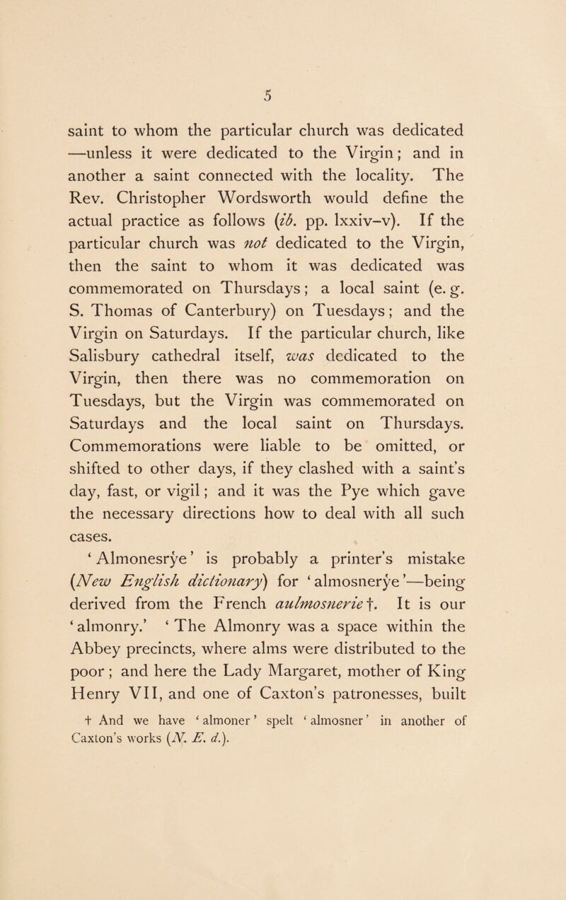 saint to whom the particular church was dedicated —unless it were dedicated to the Virgin; and in another a saint connected with the locality. The Rev. Christopher Wordsworth would define the actual practice as follows (ib. pp. lxxiv-v). If the particular church was not dedicated to the Virgin, then the saint to whom it was dedicated was commemorated on Thursdays; a local saint (e. g. S. Thomas of Canterbury) on Tuesdays; and the Virgin on Saturdays. If the particular church, like Salisbury cathedral itself, was dedicated to the Virgin, then there was no commemoration on Tuesdays, but the Virgin was commemorated on Saturdays and the local saint on Thursdays. Commemorations were liable to be omitted, or shifted to other days, if they clashed with a saint’s day, fast, or vigil; and it was the Pye which gave the necessary directions how to deal with all such cases. ‘ Almonesrye ’ is probably a printer’s mistake (New English dictionary) for ‘ almosnerye ’—being derived from the French aulmosnerie f. It is our ‘almonry.’ ‘ The Almonry was a space within the Abbey precincts, where alms were distributed to the poor ; and here the Lady Margaret, mother of King Henry VII, and one of Caxton’s patronesses, built + And we have ‘ almoner ’ spelt ‘ almosner’ in another of Caxton’s works (iV. E. d.).
