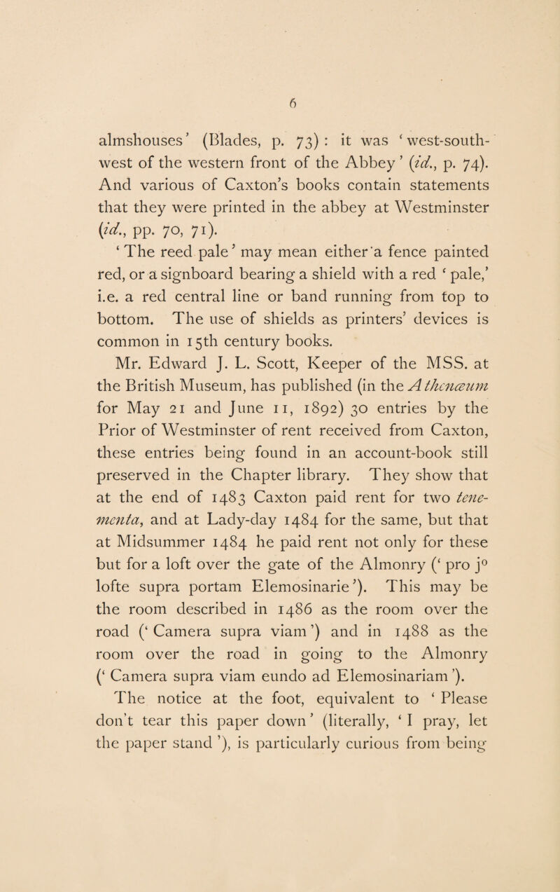 almshouses' (Blades, p. 73): it was ‘ west-south¬ west of the western front of the Abbey ’ (id., p. 74). And various of Caxton’s books contain statements that they were printed in the abbey at Westminster {id., pp. 70, 71). ‘ The reed pale’ may mean either'a fence painted red, or a signboard bearing a shield with a red f pale/ i.e. a red central line or band running from top to bottom. The use of shields as printers’ devices is common in 15th century books. Mr. Edward J. L. Scott, Keeper of the MSS. at the British Museum, has published (in the Athcnceum for May 21 and June 11, 1892) 30 entries by the Prior of Westminster of rent received from Caxton, these entries being found in an account-book still preserved in the Chapter library. They show that at the end of 1483 Caxton paid rent for two tene¬ ment a, and at Lady-day 1484 for the same, but that at Midsummer 1484 he paid rent not only for these but for a loft over the gate of the Almonry (‘ pro j° lofte supra portam Elemosinarie ’). This may be the room described in i486 as the room over the road (‘Camera supra viam ’) and in 1488 as the room over the road in going to the Almonry (‘ Camera supra viam eundo ad Elemosinariam ’). The notice at the foot, equivalent to ‘ Please don’t tear this paper down ’ (literally, ‘ I pray, let the paper stand ’), is particularly curious from being