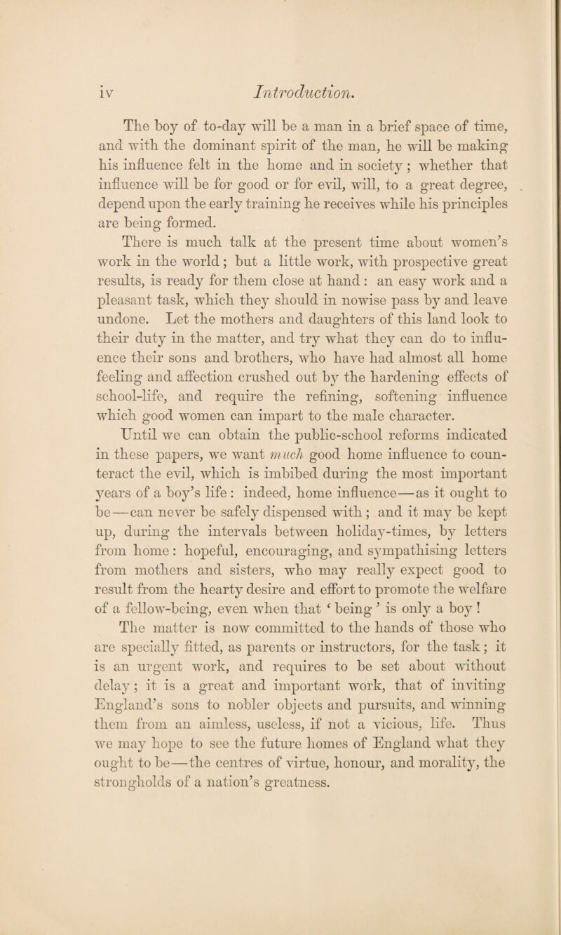 The boy of to-day will be a man in a brief space of time, and with the dominant spirit of the man, he will be making his influence felt in the home and in society ; whether that influence will be for good or for evil, will, to a great degree, depend upon the early training he receives while his principles are being formed. There is much talk at the present time about women’s work in the world; but a little work, with prospective great results, is ready for them close at hand: an eas}^ work and a pleasant task, which they should in nowise pass by and leave undone. Let the mothers and daughters of this land look to their duty in the matter, and try what they can do to influ¬ ence their sons and brothers, who have had almost all home feeling and affection crushed out by the hardening effects of school-life, and require the refining, softening influence which good women can impart to the male character. Until we can obtain the public-school reforms indicated in these papers, we want much good home influence to coun¬ teract the evil, which is imbibed during the most important years of a boy’s life : indeed, home influence—as it ought to be—can never be safely dispensed with ; and it may be kept up, during the intervals between holiday-times, by letters from home : hopeful, encouraging, and sympathising letters from mothers and sisters, who may really expect good to result from the hearty desire and effort to promote the welfare of a fellow-being, even when that ‘ being ’ is only a boy ! The matter is now committed to the hands of those who are specially fitted, as parents or instructors, for the task; it is an urgent work, and requires to be set about without delay; it is a great and important work, that of inviting England’s sons to nobler objects and pursuits, and winning them from an aimless, useless, if not a vicious, life. Thus we may hope to see the future homes of England what they ought to be—the centres of virtue, honour, and morality, the strongholds of a nation’s greatness.