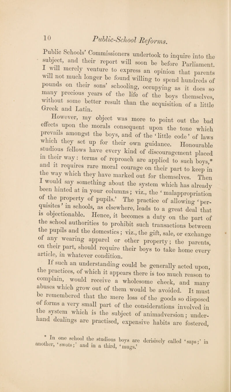 Public Schools’ Commissioners undertook to inquire into the subject, and their report will soon be before Parliament. will merely venture to express an opinion that parents will not much longer be found willing to spend hundreds of pounds on their sons’ schooling, occupying as it does so many precious years of the life of the boys themselves, without some better result than the acquisition of a little irreek and Latin. However, my object was more to point out the bad effects upon the morals consequent upon the tone which prevails amongst the boys, and of the ‘ little code ’ of laws which they set up for their own guidance. Honourable studious fellows have every kind of discouragement placed in their way: terms of reproach are applied to such boys * anc it requires rare moral courage on their part to keep in the way which they have marked out for themselves. Then would say something about the system which has already been hinted at m your columns; viz., the ‘ malappropriation of the property of pupils.’ The practice of allowing ‘ per¬ quisites’m schools, as elsewhere, leads to a great deal that is objectionable. Hence, it becomes a duty on the part of ie school authorities to prohibit such transactions between the pupils and the domestics ; viz., the gift, sale, or exchange Of any wearing apparel or other property; the parente, on their part, should require their boys to take home every article, m whatever condition. If such an understanding could be generally acted upon, '1G Praotloes> of which it appears there is too much reason to complain, would receive a wholesome check, and many abuses which grow out of them would be avoided. It must be remembered that the mere loss of the goods so disposed of forms a very small part of the considerations involved in e system which is the subject of animadversion; under¬ hand dealings are practised, expensive habits are fostered, anotl, ^ “ne fSel‘°01 *,he Studious W® are derisively called ‘saps;’ in another, swots;’ and in a third, ‘mugs.’