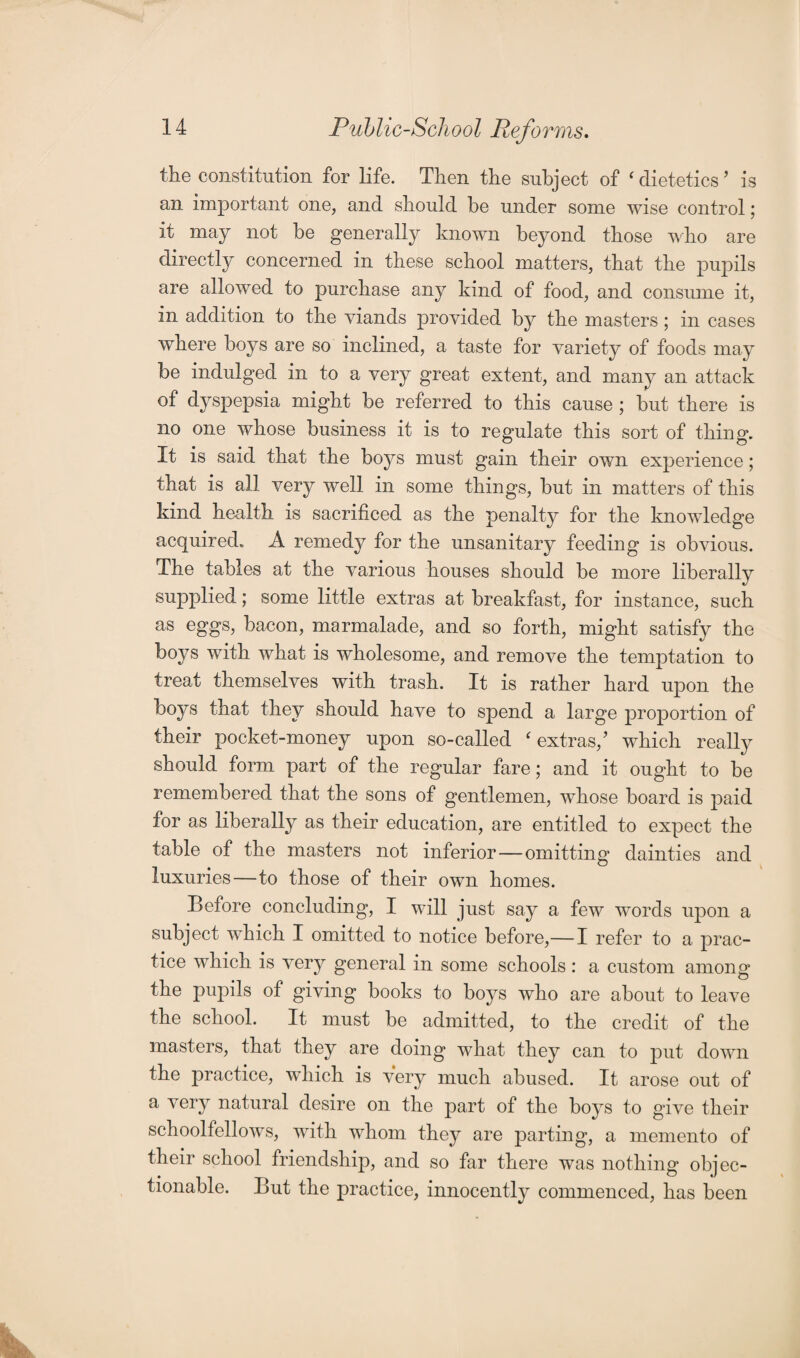 the constitution for life. Then the subject of ‘dietetics’ is an important one, and should be under some wise control; it may not be generally known beyond those who are directly concerned in these school matters, that the pupils are allowed to purchase any kind of food, and consume it, in addition to the viands provided by the masters; in cases where boys are so inclined, a taste for variety of foods may be indulged in to a very great extent, and many an attack of dyspepsia might be referred to this cause ; but there is no one whose business it is to regulate this sort of thing. It is said that the boys must gain their own experience; that is all very well in some things, but in matters of this kind health is sacrificed as the penalty for the knowledge acquired. A remedy for the unsanitary feeding is obvious. The tables at the various houses should be more liberally supplied; some little extras at breakfast, for instance, such as eggs, bacon, marmalade, and so forth, might satisfy the boys with what is wholesome, and remove the temptation to treat themselves with trash. It is rather hard upon the boys that they should have to spend a large proportion of their pocket-money upon so-called {extras/ which really should form part of the regular fare; and it ought to be remembered that the sons of gentlemen, whose board is paid for as liberally as their education, are entitled to expect the table of the masters not inferior — omitting dainties and luxuries—to those of their own homes. Before concluding, I will just say a few words upon a subject which I omitted to notice before,—I refer to a prac¬ tice which is very general in some schools: a custom among the pupils of giving books to boys who are about to leave the school. It must be admitted, to the credit of the masters, that they are doing what they can to put down the practice, which is very much abused. It arose out of a very natural desire on the part of the boys to give their schoolfellows, with whom they are parting, a memento of their school friendship, and so far there was nothing objec¬ tionable. But the practice, innocently commenced, has been