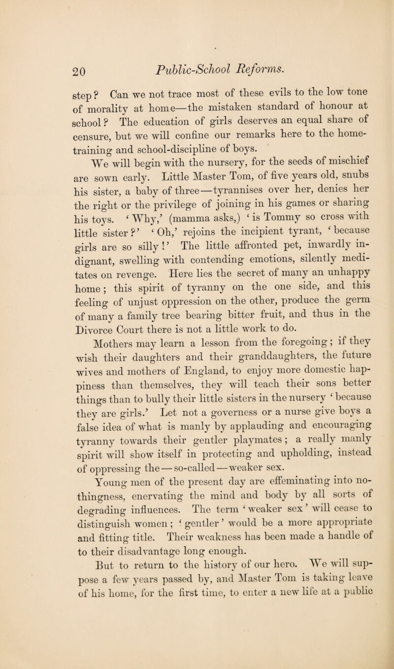 step ? Can we not trace most of these evils to the low tone of morality at home—the mistaken standard of honour at school ? The education of girls deserves an equal share of censure, but we will confine our remarks here to the home¬ training and school-discipline of boys. We will begin with the nursery, for the seeds of mischief are sown early. Little Master Tom, of five years old, snubs his sister, a baby of three—tyrannises over her, denies her the right or the privilege of joining in his games or sharing his toys. 4 Why/ (mamma asks,) 4 is Tommy so cross with little sister ?’ 4 Oh/ rejoins the incipient tyrant, 4 because girls are so silly ! ’ The little affronted pet, inwardly in¬ dignant, swelling with contending emotions, silently medi¬ tates on revenge. Here lies the secret of many an unhappy home; this spirit of tyranny on the one side, and this feeling of unjust oppression on the other, produce the germ of many a family tree bearing bitter fruit, and thus in the Divorce Court there is not a little work to do. Mothers may learn a lesson from the foregoing; if they wish their daughters and their granddaughters, the future wives and mothers of England, to enjoy more domestic hap¬ piness than themselves, they will teach their sons better things than to bully their little sisters in the nursery 4 because they are girls.’ Let not a governess or a nurse give boys a false idea of what is manly by applauding and encouraging tyranny towards their gentler playmates ; a really manly spirit will show itself in protecting and upholding, instead of oppressing the — so-called—weaker sex. Young men of the present day are effeminating into no¬ thingness, enervating the mind and body by all sorts of degrading influences. The term 4 weaker sex ’ will cease to distinguish women ; 4 gentler ’ would be a more appropriate and fitting title. Their weakness has been made a handle of to their disadvantage long enough. But to return to the history of our hero. We will sup- */ pose a few years passed by, and Master Tom is taking leave of his home, for the first time, to enter a new life at a public