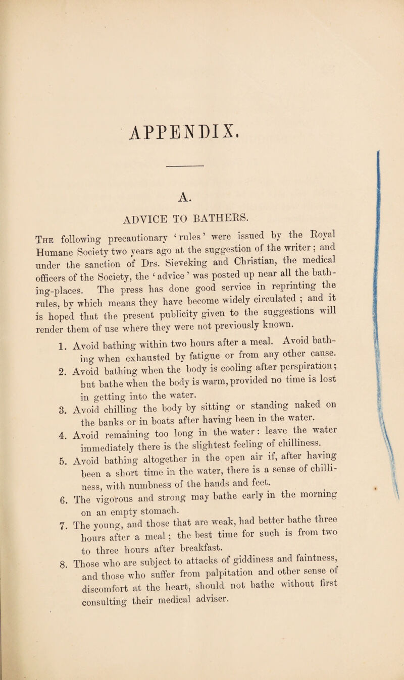 A. ADVICE TO BATHERS. The following precautionary ‘rules’ were issued by the Royal Humane Society two years ago at the suggestion of the writer; and under the sanction of Drs. Sieveking and Christian, the medical officers of the Society, the ‘ advice ’ was posted up near all the bath¬ ing-places. The press has done good service in reprinting the rules, by which means they have become widely circulated ; and it is hoped that the present publicity given to the suggestions will render them of use where they were not previously known. 1 Avoid bathing within two hours after a meal. Avoid bath¬ ing when exhausted by fatigue or from any other cause. 2. Avoid bathing when the body is cooling after perspiration; but bathe when the body is warm, provided no time is lost in getting into the water. 3. Avoid chilling the body by sitting or standing naked on the banks or in boats after having been in the water. 4. Avoid remaining too long in the water: leave the water immediately there is the slightest feeling of chilliness.. 5. Avoid bathing altogether in the open air if, after having been a short time in the water, there is a sense of chilli¬ ness, with numbness of the hands and feet. 6. The vigorous and strong may bathe early in the morning on an empty stomach. 7 The young, and those that are weak, had better bathe three hours after a meal; the best time for such is from two to three hours after breakfast. 8. Those who are subject to attacks of giddiness and faintness, and those who suffer from palpitation and other sense of discomfort at the heart, should not bathe without first consulting their medical adviser.