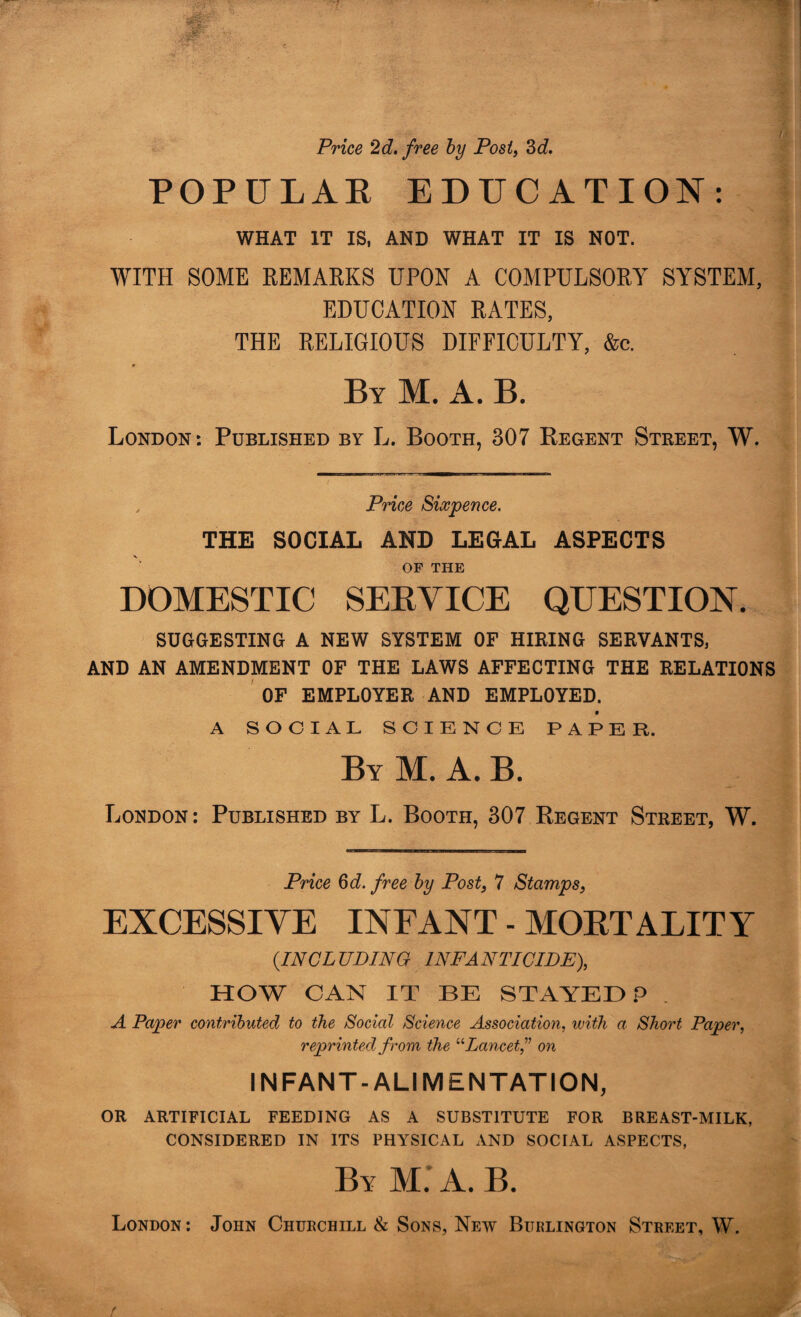 Price 2d. free by Post, 3d. POPULAR EDUC. WHAT IT IS, AND WHAT IT WITH SOME REMARKS UPON A COMPULSORY SYSTEM, EDUCATION RATES, THE RELIGIOUS DIFFICULTY, &c. By M. A. B. London: Published by L. Booth, 307 Regent Street, W. , Price Sixpence. THE SOCIAL AND LEGAL ASPECTS OF THE DOMESTIC SERVICE QUESTION. SUGGESTING A NEW SYSTEM OF HIRING SERVANTS, AND AN AMENDMENT OF THE LAWS AFFECTING THE RELATIONS OF EMPLOYER AND EMPLOYED. A SOCIAL SCIENCE PAPER. By M. A. B. London: Published by L. Booth, 307 Regent Street, W. Price 3d. free by Post, 7 Stamps, EXCESSIVE INFANT - MORTALITY {IN CL UDING INF A NTICIDE), HOW CAN IT BE STAYED P A Paper contributed to the Social Science Association, with a Short Paper, reprinted from the “Lancet” on INFANT-ALIMENTATION, OR ARTIFICIAL FEEDING AS A SUBSTITUTE FOR BREAST-MILK, CONSIDERED IN ITS PHYSICAL AND SOCIAL ASPECTS, A TION: IS NOT. London : John Churchill & Sons, New Burlington Street, W. / ... ■ Vv • -