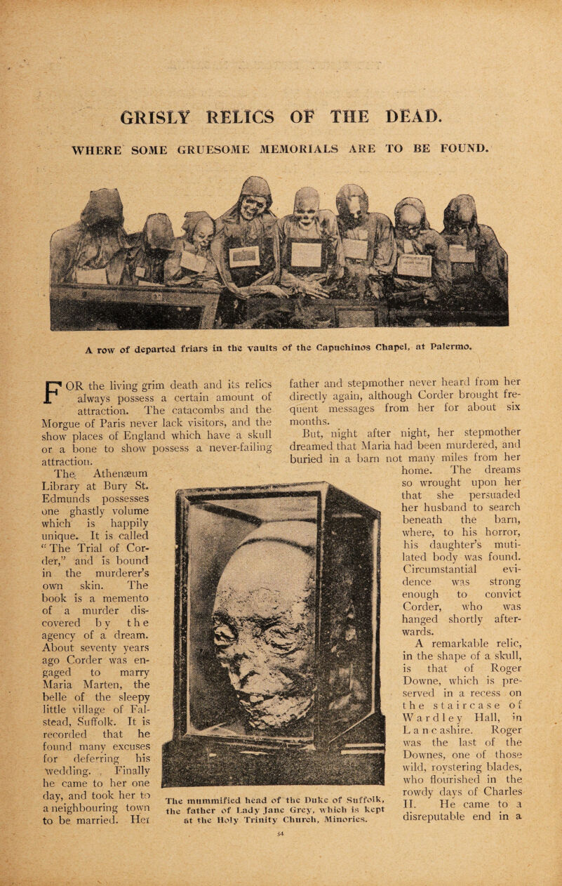 A row of departed friars in the vaults of the Capuchinos Chapel, at Palermo. GRISLY RELICS OE THE BEAD. WHERE SOME GRUESOME MEMORIALS ARE TO BE FOUND. FOR the living grim death and its relics always possess a certain amount of attraction. The catacombs and the Morgue of Paris never lack visitors, and the show places of England which have a skull or a bone to show possess a never-failing attraction. The. Athenaeum Library at Bury St. Edmunds possesses one ghastly volume which is happily unique. It is called The Trial of Cor¬ der,” and is bound in the murderer’s own skin. The book is a memento of a murder dis¬ covered b v the j agency of a dream. About seventy years ago Corder was en¬ gaged to marry Maria Marten, the belle of the sleepy little village of Fal- stead, Suffolk. It is recorded that he found many excuses for deferring his Wedding. , Finally he came to her one day, and took her to a neighbouring town to be married. Her father and stepmother never heard from her directly again, although Corder brought fre¬ quent messages from her for about six months. But, night after night, her stepmother dreamed that Maria had been murdered, and buried in a barn not many miles from her home. The dreams so wrought upon her that she persuaded her husband to search beneath the barn, where, to his horror, his daughter’s muti¬ lated body was found. Circumstantial evi¬ dence was strong enough to convict Corder, who was hanged shortly after¬ wards. A remarkable relic, in the shape of a skull, is that of Roger Downe, which is pre¬ served in a recess on the staircase of Wardley Hall, in Lane ash ire. Roger was the last of the Downes, one of those wild, roystering blades, who flourished in the; rowdy days of Charles II. He came to a disreputable end in a The mummified head of the Duke of Suffolk, the father of Lady Jane Grey, which is kept at the Holy Trinity Church, Minories.