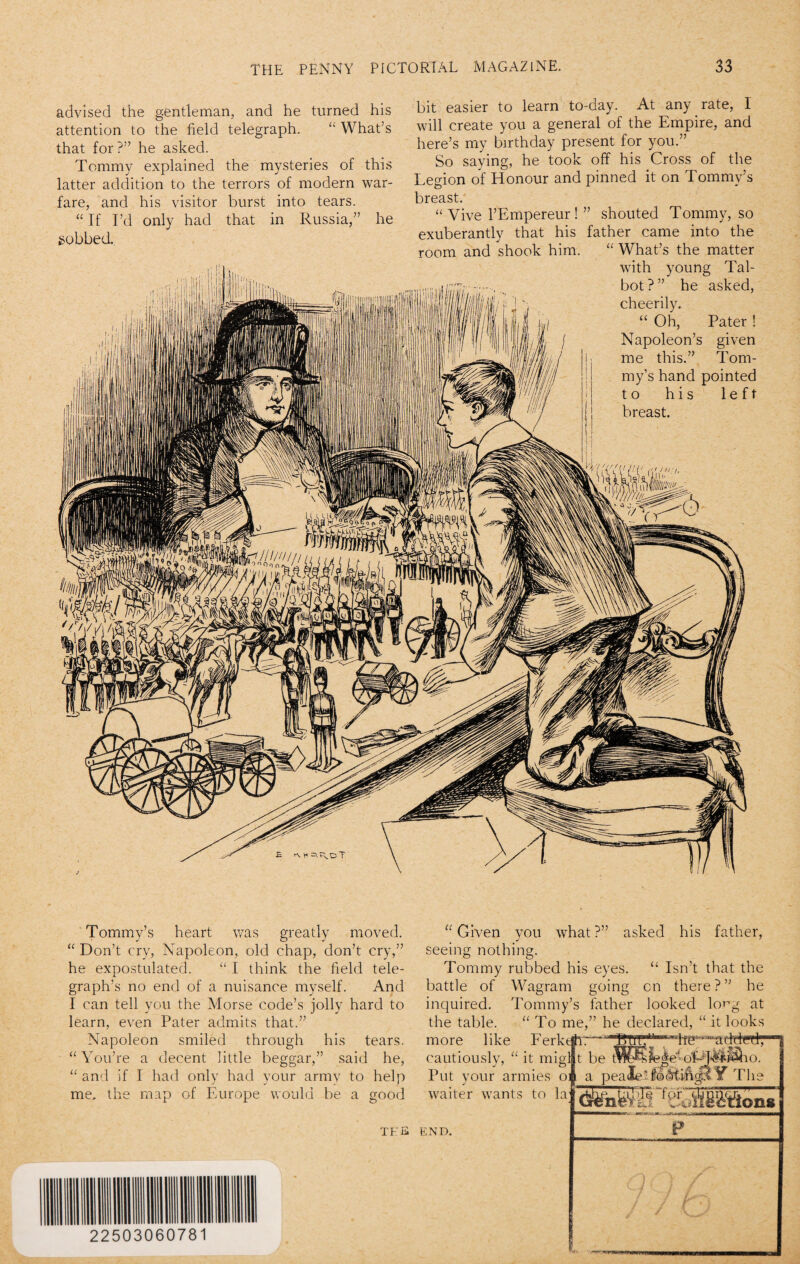 advised the gentleman, and he turned his attention to the field telegraph. “ What’s that for?” he asked. Tommy explained the mysteries of this latter addition to the terrors of modern war¬ fare, and his visitor burst into tears. “ If I’d only had that in Russia,” he gobbed bit easier to learn to-day. At any rate, 1 will create you a general of the Empire, and here’s my birthday present for you.” So saying, he took off his Cross of the Legion of Honour and pinned it on Tommy’s breast. “ Vive l’Empereur ! ” shouted Tommy, so exuberantly that his father came into the room and shook him. “ What’s the matter with young Tal¬ bot ?” he asked, cheerily. “ Oh, Pater ! Napoleon’s given me this.” Tom¬ my’s hand pointed to his left breast. Tommy’s heart was greatly moved. “Don’t cry, Napoleon, old chap, don’t cry,” he expostulated. “ I think the field tele¬ graph’s no end of a nuisance myself. And I can tell you the Morse code’s jolly hard to learn, even Pater admits that.” Napoleon smiled through his tears. “You’re a decent little beggar,” said he, “ and if I had only had your armv to help me. the map of Europe would be a good tee “Given you what?” asked his father, seeing nothing. Tommy rubbed his eyes. “ Isn’t that the battle of Wagram going on there?” he inquired. Tommy’s father looked lo^g at the table. “To me,” he declared, “ it looks