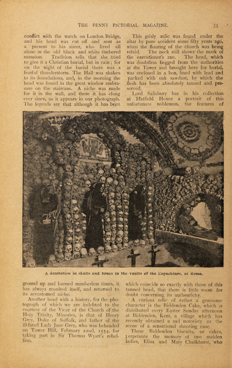 conflict with the watch on London Bridge, and his head was cut off and sent as a present to his sister, who lived all alone in the old black and white timbered mansion. Tradition tells that she tried to give it a Christian burial, but in vain; for on the night of the burial there was a fearful thunderstorm. The Hall was shaken to its foundations, and, in the morning the head was found in the great window embra¬ sure on the staircase. A niche was made for it in the wall, and there it has clung ever since, as it appears in our photograph. The legends say that although it has been This grisly relic was found under the altar by pure accident some fifty years ago, when the flooring of the church was being relaid. The neck still shows' the mark of the executioner’s axe. The head, which was doubtless begged from the authorities at the Tower and brought here for burial, was enclosed in a box, lined with lead and packed with oak sawdust, by which the flesh has been absolutely tanned and pre¬ served. Lord Salisbury has in his collection at Hatfield House a portrait of this unfortunate nobleman, the features of A decoration in skulls and bones in the vaults of the Capuchinos, at Rome. ground up and burned numberless times, it has always reunited itself, and returned to its accustomed niche. Another head with a history, for the pho¬ tograph of which we are indebted to the courtesy of the Vicar of the Church of the Holy Trinity, Minories, is that of Henry Grey, Duke of Suffolk, and father of the ill-fated Lady Jane Grey, who was beheaded on Tower Hill, February 22nd, 1554, for taking part in Sir Thomas Wyatt’s rebel¬ lion. which coincide so exactly with those of this tanned head, that there is little room for doubt concerning its authenticity. A curious relic of rather, a gruesome character is the Biddenden Cake, which is distributed every Easter Sunday afternoon at Biddenden, Kent, a village which has recently obtained a sad notoriety as the scene of a sensational shooting case. These Biddenden biscuits, or cakes, I erpetuate the memory of two maiden ladies, Eliza and Mary Chulkhurst, who