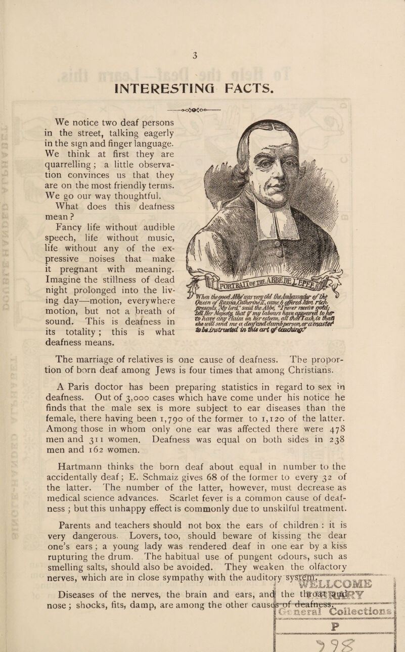 INTERESTING FACTS. We notice two deaf persons in the street, talking eagerly in the sign and finger language. We think at first they are quarrelling; a little observa¬ tion convinces us that they are on the most friendly terms. We go our way thoughtful. What does this deafness mean ? Fancy life without audible speech, life without music, life without any of the ex¬ pressive noises that make it pregnant with meaning. Imagine the stillness of dead night prolonged into the liv¬ ing day—motion, everywhere motion, but not a breath of sound. This is deafness in its totality ; this is what deafness means. The marriage of relatives is one cause of deafness. The propor¬ tion of born deaf among Jews is four times that among Christians. A Paris doctor has been preparing statistics in regard to sex in deafness. Out of 3,000 cases which have come under his notice he finds that the male sex is more subject to ear diseases than the female, there having been 1,790 of the former to 1,120 of the latter. Among those in whom only one ear was affected there were 478 men and 311 women. Deafness was equal on both sides in 238 men and 162 women. Hartmann thinks the born deaf about equal in number to the accidentally deaf; E. Schmaiz gives 68 of the former to every 32 of the latter. The number of the latter, however, must decrease as medical science advances. Scarlet fever is a common cause of deaf¬ ness ; but this unhappy effect is commonly due to unskilful treatment. Parents and teachers should very dangerous. Lovers, too, one’s ears; a young lady not box the ears of children : it is should beware of kissing the dear was rendered deaf in one ear by a kiss rupturing the drum. The habitual use of pungent odours, such as smelling salts, should also be avoided. They weaken the olfactory nerves, which are in close sympathy with the auditory sysb Diseases of the nerves, the brain and ears, an nose; shocks, fits, damp, are among the other caus r 'w the tlf'WRi^RY f deafuess;1-' Gc neral Collections F —..-.a— 1 TW «T-rj ^ 95?