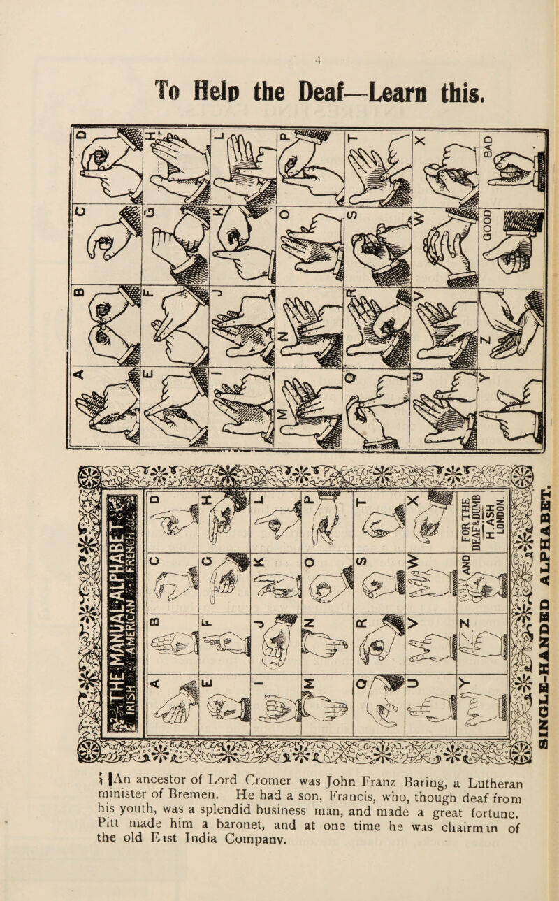 To Help the Deaf—Learn this. i lAn ancestor of Lord Cromer was John Franz Baring, a Lutheran minister of Bremen. He had a son, Francis, who, though deaf from his youth, was a splendid business man, and made a great fortune. I itt made him a baronet, and at one time he was chairman of the old Eist India Company. SINGLE-HANDED ALPHABET