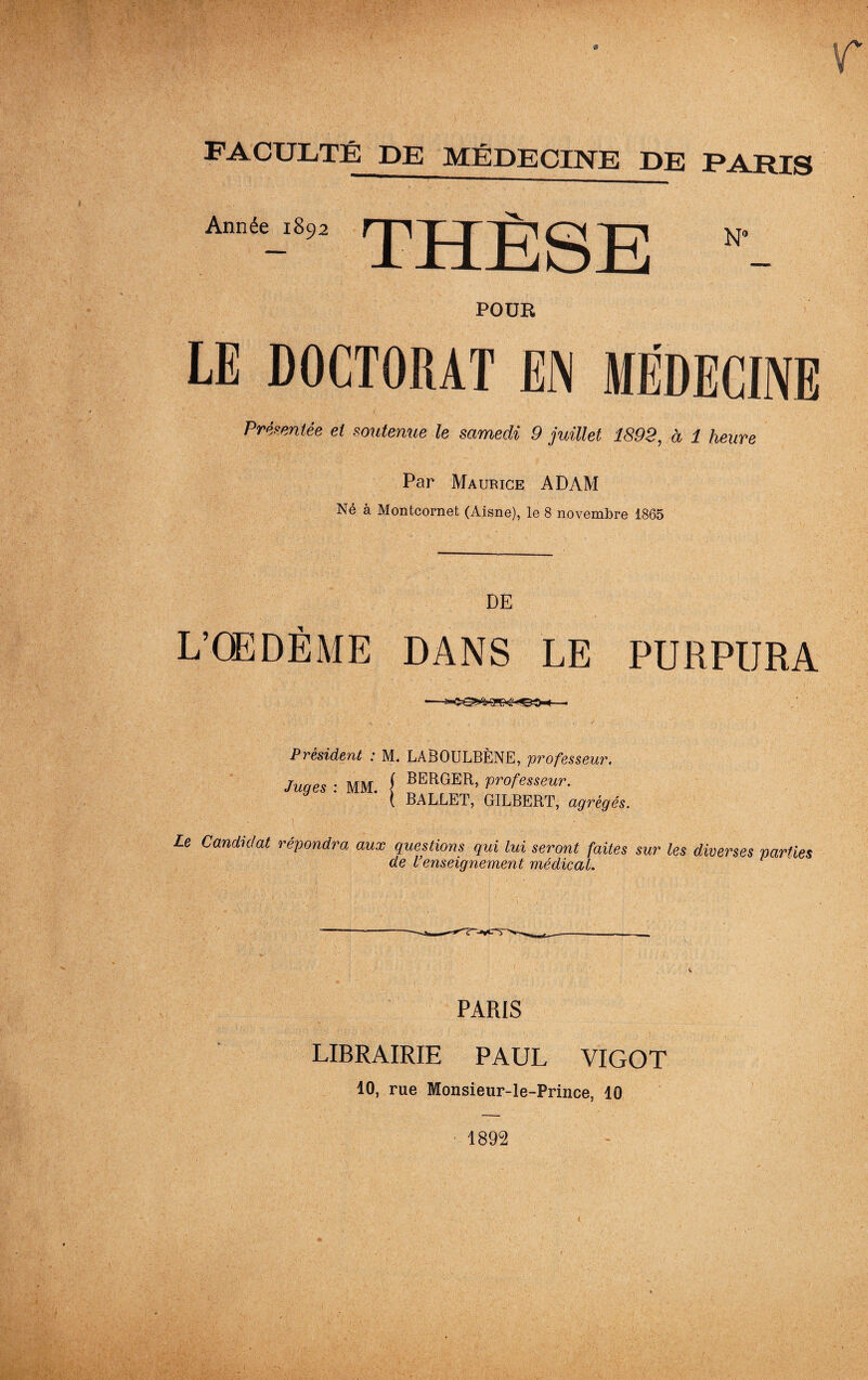 F A CULTE DE MÉDECINE DE PARIS Année 1892 THÈSE N» POUR LE DOCTORAT EN MÉDECINE Préventée et soutenue le samedi 9 juillet 1899, à 1 heure Par Maurice ADAM Né à Montcornet (Aisne), le 8 novembre 1865 DE L’OEDÈME DANS LE PURPURA Président : M. LABOULBÈNE, professeur. Juges : MM. [ BERGER> Professeur. ( BALLET, GILBERT, agrégés. ■ 'A-'V % * ' - ï.   ' ' ' V ' , Le Candidat répondra aux questions qui lui seront faites sur les diverses parties de l’enseignement médical. PARIS LIBRAIRIE PAUL VIGOT 10, rue Monsieur-le-Prince, 10 1892