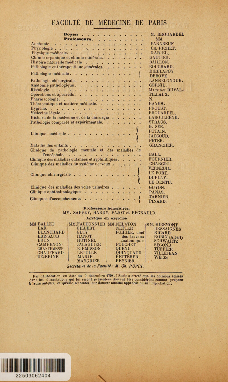 Doyen . Professeurs. . . Anatomie.... Physiologie. *..... Physique médicale. Chimie organique et chimie minérale. . Histoire naturelle médicale. Pathologie et thérapeutique générales. . Pathologie médicale ........ Pathologie chirurgicale. Anatomie pathologique . . .... Histologie.. . Opérations et appareils. Pharmacologie. Thérapeutique et matière médicale. . . Hygiène. .. Médecine légale. Histoire de la médecine et de la chirurgie Pathologie comparée et expérimentale. . Clinique médicale. Maladie des enfants .. Clinique de pathologie mentale et des maladies de l'encéphale. Clinique des maladies cutanées et syphilitiques. Clinique des maladies du système nerveux Clinique chirurgicale. Clinique des maladies des voies urinaires Clinique ophthalmologique. Cliniques d’accouchements. M. BROUARDEL MM. FARABEUF Ch. RICHET. GARIEL. GAUTIER. BAILLON. BOUCHARD, DIEULAFOY DEBOVE LANNELONGUE. CORNIL. Mathias DUVAL. TILLAUX. N. HAYEM. PROUST. BROUARDEL. LABOULBÈNE. STRAUS. G. SÉE. POTAIN. JACCOUD. PETER. GRANCHER. BALL. FOURNIER. CHARCOT. VERNEUIL. LE FORT. DUPLAY. LE DENTU. GUYON. PANAS. TARNIER. PINARD. Professeurs honoraires. MM. SAPPEY, HARDY, PAJOT et REGNAULD. Agrégés en exeroloe MM.BALLET MM.FAUCONNIER MM.NÉLATON BAR GILBERT NETTER BLANCHARD G LE Y POIRIER, chef BRISSAUD HANOT des travaux BHUN HUTINEL anatomiques CAMPENON' JALAGUIER POUCHET CHAJNTEMESSE KIRM1SSON QUENU CHAUFFARD LLTULLE QUINQUAUD DÉJERINE MARIE RETTERER MAYGR1ER ^ REYNIER MM. RIBEMONT DESSAIGNES RICARD ROBIN (Albert) SCHWARTZ SEGOND TUFFIER VILLEJEAN WEISS Secrétaire de la Faculté : M. Ch. P U PIN. Par délibération en date du 9 décembre 1798, 1 École a arrêté que les opinions émises dans les dissertations qui lui seront piésentées doivent être considérées comme propres à leurs auteurs, et qu’elle n’entend leur donner aucune approbauou ni improbation. 22503062404