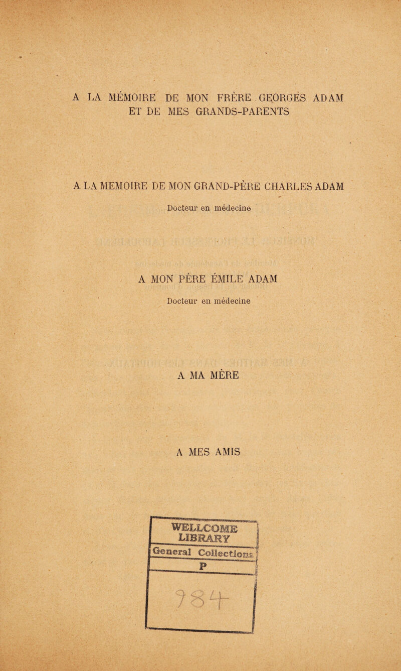 A LA MÉMOIRE DE MON FRÈRE .GEORGES ADAM ET DE MES GRANDS-PARENTS A L A MEMOIRE DE MON GRAND-PÈRE CHARLES ADAM Docteur en médecine A MON PÈRE ÉMILE ADAM Docteur en médecine A MA MÈRE A MES AMIS