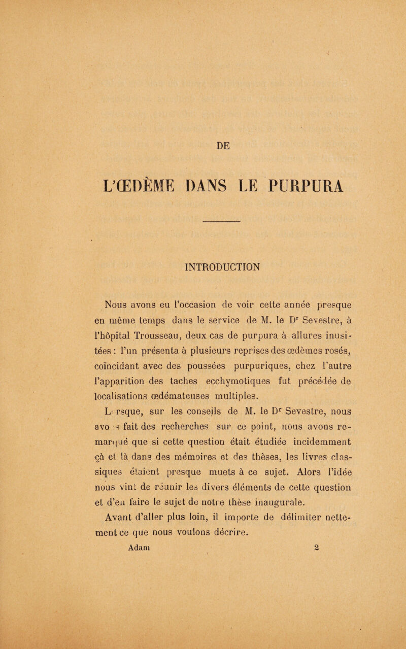 4 DE L’ŒDÈME DANS LE PURPURA INTRODUCTION Nous avons eu l’occasion de voir cette année presque en même temps dans le service de M. le Dr Sevestre, à l’hôpital Trousseau, deux cas de purpura à allures inusi¬ tées : l’un présenta à plusieurs reprises des œdèmes rosés, coïncidant avec des poussées purpuriques, chez l’autre l’apparition des taches ecchymotiques fut précédée de localisations œdémateuses multiples. Lorsque, sur les conseils de M. le Dr Sevestre, nous avo s fait des recherches sur ce point, nous avons re- marijué que si cette question était étudiée incidemment çà et là dans des mémoires et des thèses, les livres clas¬ siques étaient presque muets à ce sujet. Alors l’idée nous vint de réunir les divers éléments de cette question et d’en faire le sujet de notre thèse inaugurale. Avant d’aller plus loin, il importe de délimiter nette¬ ment ce que nous voulons décrire.