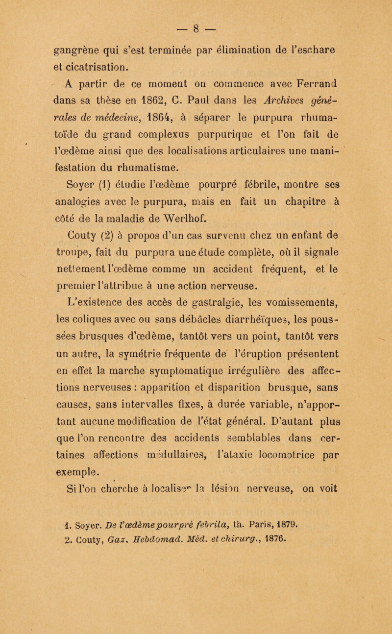 gangrène qui s’est terminée par élimination de l’eschare et cicatrisation. A partir de ce moment on commence avec Ferrand dans sa thèse en 1862, G. Paul dans les Archives géné¬ rales de médecine, 1864, à séparer le purpura rhuma- toïde du grand complexus purpurique et l’on fait de l’oedème ainsi que des localisations articulaires une mani¬ festation du rhumatisme. Soyer (1) étudie l’oedème pourpré fébrile, montre ses analogies avec le purpura, mais en fait un chapitre à côté de la maladie de Werlhof. Gouty (2) à propos d’un cas survenu chez un enfant de troupe, fait du purpura une étude complète, où il signale nettement l’oedème comme un accident fréquent, et le premier l’attribue à une action nerveuse. L’existence des accès de gastralgie, les vomissements, les coliques avec ou sans débâcles diarrhéiques, les pous¬ sées brusques d’œdème, tantôt vers un point, tantôt vers un autre, la symétrie fréquente de l’éruption présentent en effet la marche symptomatique irrégulière des affec- i tions nerveuses: apparition et disparition brusque, sans causes, sans intervalles fixes, à durée variable, n’appor¬ tant aucune modification de l’état général. D’autant plus que l’on rencontre des accidents semblables dans cer¬ taines affections médullaires, l’ataxie locomotrice par exemple. 9 Si l’on cherche à localise'* la lésion nerveuse, on voit 1. Soyer. De Vœdème pourpré febrila, th. Paris, 1879. 2. Couty, Gaz, HebcLomad. Mèd. elchirurg., 1876.