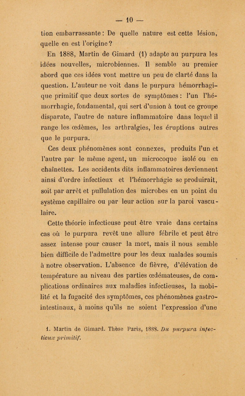 tion embarrassante : De quelle nature est cette lésion, quelle en est l’origine? En 1888, Martin de Gimard (1) adapte au purpura les idées nouvelles, microbiennes. Il semble au premier abord que ces idées vont mettre un peu de clarté dans la question. L’auteur ne voit dans le purpura hémorrhagi¬ que primitif que deux sortes de symptômes : l’un l’hé¬ morrhagie, fondamental, qui sert d’union à tout ce groupe disparate, l’autre de nature inflammatoire dans lequel il range les œdèmes, les arthralgies, les éruptions autres que le purpura. Ces deux phénomènes sont connexes, produits l’un et l’autre par le même agent, un microcoque isolé ou en chaînettes. Les accidents dits inflammatoires deviennent ainsi d’ordre infectieux et l’hémorrhagie se produirait, soit par arrêt et pullulation des microbes en un point du système capillaire ou par leur action sur la paroi vascu¬ laire. Cette théorie infectieuse peut être vraie dans certains cas où le purpura revêt une allure fébrile et peut être assez intense pour causer la mort, mais il nous semble bien difficile de l’admettre pour les deux malades soumis à notre observation. L’absence de fièvre, d’élévation de température au niveau des parties œdémateuses, de com¬ plications ordinaires aux maladies infectieuses, la mobi¬ lité et la fugacité des symptômes, ces phénomènes gastro¬ intestinaux, à moins qu’ils ne soient l’expression d’une 1. Martin de Gimard. Thèse Paris, 188S. Du purpura infec¬ tieux primitif. y