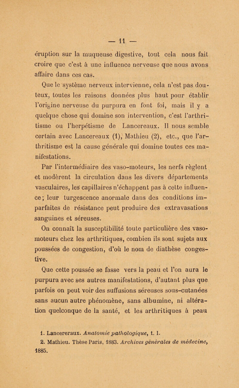 éruption sur la muqueuse digestive, tout cela nous fait croire que c’est à une influence nerveuse que nous avons affaire dans ces cas. Que le système nerveux intervienne, cela n’est pas dou¬ teux, toutes les raisons données plus haut pour établir l’origine nerveuse du purpura en font foi, mais il y a quelque chose qui domine son intervention, c’est l’arthri¬ tisme ou l’herpétisme de Lancereaux. Il nous semble certain avec Lancereaux (1), Mathieu (2), etc., que l'ar¬ thritisme est la cause générale qui domine toutes ces ma¬ nifestations. Par l’intermédiaire des vaso-moteurs, les nerfs règlent et modèrent la circulation dans les divers départements vasculaires, les capillaires n’échappent pas à cette influen¬ ce; leur turgescence anormale dans des conditions im¬ parfaites de résistance peut produire des extravasations sanguines et séreuses. On connaît la susceptibilité toute particulière des vaso¬ moteurs chez les arthritiques, combien ils sont sujets aux poussées de congestion, d’où le nom de diathèse conges¬ tive. Que cette poussée se fasse vers la peau et l’on aura le purpura avec ses autres manifestations, d’autant plus que parfois on peut voir des suffusions séreuses sous-cutanées sans aucun autre phénomène, sans albumine, ni altéra¬ tion quelconque de la santé, et les arthritiques à peau \ 1. Lancereraux. Anatomie pathologique, t. I. 2. Mathieu. Thèse Paris, 1883. Archives générales de médecine, 1885.