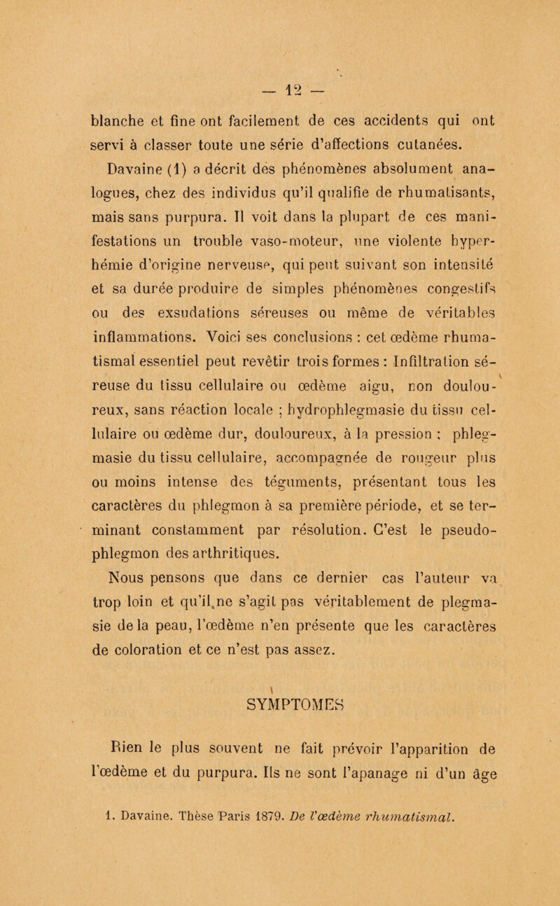 blanche et fine ont facilement de ces accidents qui ont servi à classer toute une série d’affections cutanées. Davaine (1) a décrit des phénomènes absolument ana¬ logues, chez des individus qu’il qualifie de rhumatisants, mais sans purpura. Tl voit dans la plupart de ces mani¬ festations un trouble vaso-moteur, une violente hyper¬ hémie d’origine nerveuse, qui peut suivant son intensité et sa durée produire de simples phénomènes congestifs ou des exsudations séreuses ou même de véritables inflammations. Voici ses conclusions : cet œdème rhuma¬ tismal essentiel peut revêtir trois formes: Infiltration sé¬ reuse du tissu cellulaire ou œdème aigu, non doulou¬ reux, sans réaction locale ; hydrophlegmasie du tissu cel¬ lulaire ou œdème dur, douloureux, à la pression : phleg- masie du tissu cellulaire, accompagnée de rougeur plus ou moins intense des téguments, présentant tous les caractères du phlegmon à sa première période, et se ter¬ minant constamment par résolution. C’est le pseudo¬ phlegmon des arthritiques. Nous pensons que dans ce dernier cas l’auteur va trop loin et qu’ilftne s’agit pas véritablement de plegma- sie delà peau, l’œdème n’en présente que les caractères de coloration et ce n’est pas assez. i SYMPTOMES Bien le plus souvent ne fait prévoir l’apparition de l’œdème et du purpura. Ils ne sont l’apanage ni d’un âge 1. Davaine. Thèse Paris 1879. De Vœdème rhumatismal.