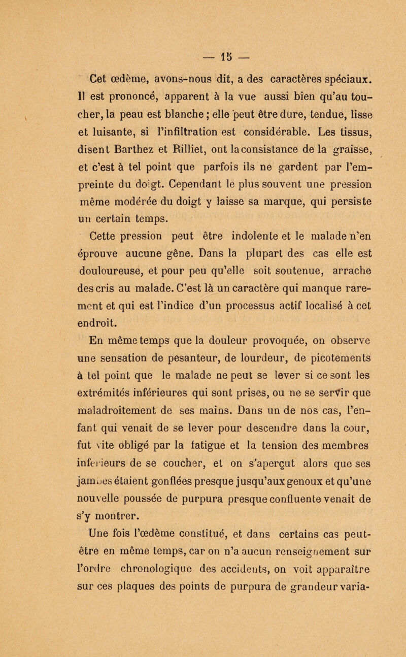 Cet œdème, avons-nous dit, a des caractères spéciaux. Il est prononcé, apparent à la vue aussi bien qu'au tou¬ cher, la peau est blanche; elle peut être dure, tendue, lisse et luisante, si l'infiltration est considérable. Les tissus, disent Barthez et Rilliet, ont la consistance delà graisse, et c’est à tel point que parfois ils ne gardent par l’em¬ preinte du doigt. Cependant le plus souvent une pression même modérée du doigt y laisse sa marque, qui persiste un certain temps. Cette pression peut être indolente et le malade n’en éprouve aucune gêne. Dans la plupart des cas elle est douloureuse, et pour peu qu’elle soit soutenue, arrache des cris au malade. C’est là un caractère qui manque rare¬ ment et qui est l’indice d’un processus actif localisé à cet endroit. En même temps que la douleur provoquée, on observe une sensation de pesanteur, de lourdeur, de picotements à tel point que le malade ne peut se lever si ce sont les extrémités inférieures qui sont prises, ou ne se servir que maladroitement de ses mains. Dans un de nos cas, l’en¬ fant qui venait de se lever pour descendre dans la cour, fut vite obligé par la fatigue et la tension des membres inferieurs de se coucher, et on s’aperçut alors que ses jambes étaient gonflées presque jusqu’aux genoux et qu’une nouvelle poussée de purpura presque confluente venait de s'y montrer. Une fois l’œdème constitué, et dans certains cas peut- être en même temps, car on n’a aucun renseignement sur l’ordre chronologique des accidents, on voit apparaître sur ces plaques des points de purpura de grandeur varia-
