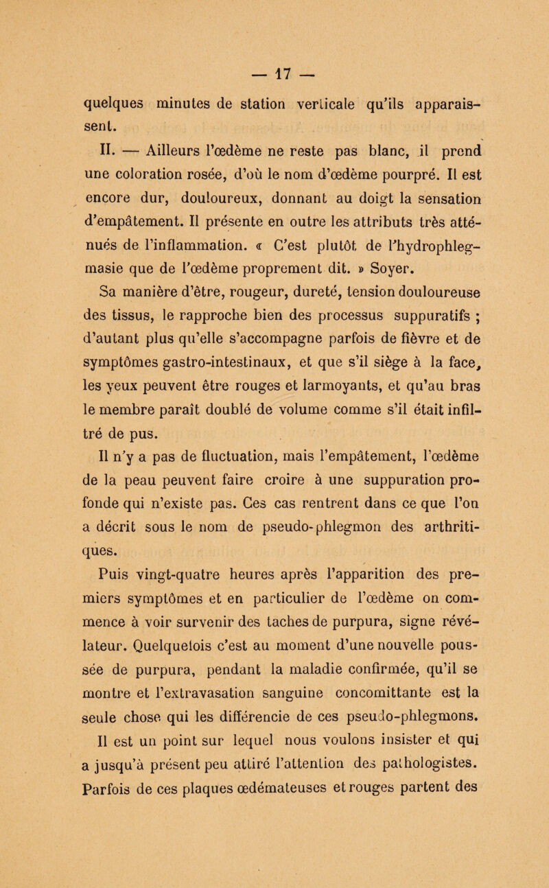 quelques minutes de station verticale qu'ils apparais¬ sent. II. — Ailleurs l’œdème ne reste pas blanc, il prend une coloration rosée, d’où le nom d’œdème pourpré. Il est encore dur, douloureux, donnant au doigt la sensation d'empâtement. Il présente en outre les attributs très atté¬ nués de l’inflammation. <r C'est plutôt de l'hydrophleg- masie que de l'œdème proprement dit. » Soyer. Sa manière d’être, rougeur, dureté, tension douloureuse des tissus, le rapproche bien des processus suppuratifs ; d’autant plus qu’elle s’accompagne parfois de fièvre et de symptômes gastro-intestinaux, et que s’il siège à la face, les yeux peuvent être rouges et larmoyants, et qu’au bras le membre paraît doublé de volume comme s’il était infil¬ tré de pus. Il n'y a pas de fluctuation, mais l’empâtement, l’œdème de la peau peuvent faire croire à une suppuration pro¬ fonde qui n’existe pas. Ces cas rentrent dans ce que l’on a décrit sous le nom de pseudo- phlegmon des arthriti¬ ques. Puis vingt-quatre heures après l’apparition des pre¬ miers symptômes et en particulier de l’œdème on com¬ mence à voir survenir des taches de purpura, signe révé¬ lateur. Quelquelois c'est au moment d’une nouvelle pous¬ sée de purpura, pendant la maladie confirmée, qu’il se montre et l’extravasation sanguine concomittante est la seule chose qui les différencie de ces pseudo-phlegmons. Il est un point sur lequel nous voulons insister et qui a jusqu’à présent peu attiré l’attention des pathologistes. Parfois de ces plaques œdémateuses et rouges partent des