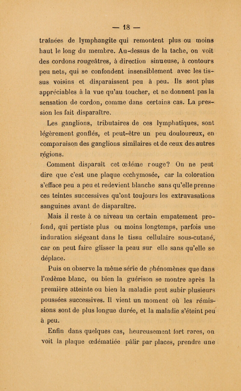 traînées de lymphangite qui remontent plus ou moins haut le long du membre. Au-dessus de la tache, on voit des cordons rougeâtres, à direction sinueuse, à contours peu nets, qui se confondent insensiblement avec les tis¬ sus voisins et disparaissent peu à peu. Ils sont plus appréciables à la vue qu’au toucher, et ne donnent pas la sensation de cordon, comme dans certains cas. La pres¬ sion les fait disparaître. Les ganglions, tributaires de ces lymphatiques, sont légèrement gonflés, et peut-être un peu douloureux, en comparaison des ganglions similaires et de ceux des autres régions. Gomment disparaît cet oedème rouge? On ne peut dire que c’est une plaque ecchymosée, car la coloration s’efface peu a peu et redevient blanche sans qu’elle prenne ces teintes successives qu’ont toujours les extravasations sanguines avant de disparaître. Mais il reste à ce niveau un certain empâtement pro¬ fond, qui pertiste plus ou moins longtemps, parfois une induration siégeant dans le tissu cellulaire sous-cutané, car on peut faire glisser la peau sur elle sans qu’elle se déplace. Puis on observe la même série de phénomènes que dans l’oedème blanc, ou bien la guérison se montre après la première atteinte ou bien la maladie peut subir plusieurs poussées successives. Il vient un moment où les rémis¬ sions sont de plus longue durée, et la maladie s’éteint peu à peu. Enfin dans quelques cas, heureusement fort rares, on voit la plaque œdématiée pâlir par places, prendre une