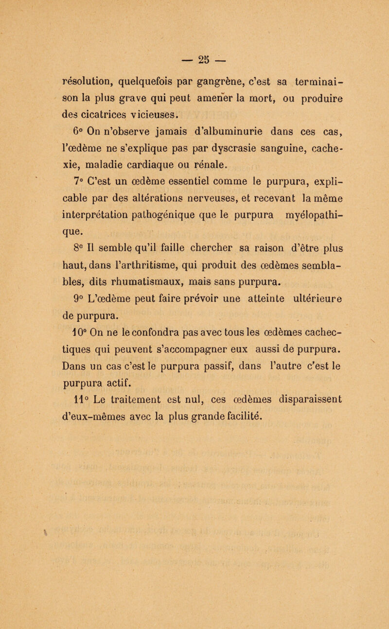 résolution, quelquefois par gangrène, c’est sa terminai¬ son la plus grave qui peut amener la mort, ou produire des cicatrices vicieuses. 6° On n’observe jamais d’albuminurie dans ces cas, l’œdème ne s’explique pas par dyscrasie sanguine, cache¬ xie, maladie cardiaque ou rénale. 7° C’est un œdème essentiel comme le purpura, expli¬ cable par des altérations nerveuses, et recevant la même interprétation pathogénique que le purpura myélopathi- que. 8e II semble qu’il faille chercher sa raison d’être plus haut, dans l’arthritisme, qui produit des œdèmes sembla¬ bles, dits rhumatismaux, mais sans purpura. 9° L’œdème peut faire prévoir une atteinte ultérieure de purpura. 10° On ne le confondra pas avec tous les œdèmes cachec¬ tiques qui peuvent s’accompagner eux aussi de purpura. Dans un cas c’est le purpura passif, dans l’autre c’est le purpura actif. 11° Le traitement est nul, ces œdèmes disparaissent d’eux-mêmes avec la plus grande facilité.