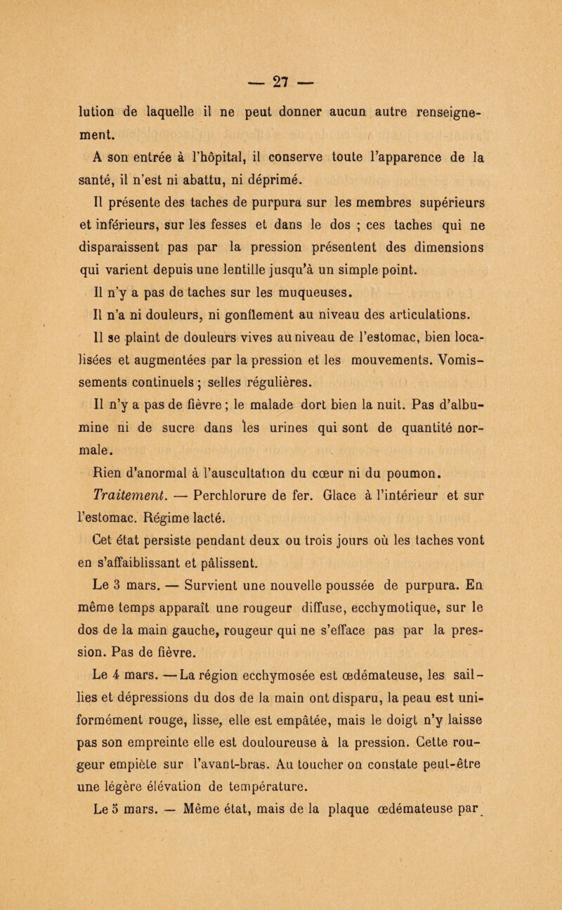 lution de laquelle il ne peut donner aucun autre renseigne¬ ment. A son entrée à l’hôpital, il conserve toute l’apparence de la santé, il n’est ni abattu, ni déprimé. Il présente des taches de purpura sur les membres supérieurs et inférieurs, sur les fesses et dans le dos ; ces taches qui ne disparaissent pas par la pression présentent des dimensions qui varient depuis une lentille jusqu’à un simple point. Il n’y a pas de taches sur les muqueuses. Il n’a ni douleurs, ni gonflement au niveau des articulations. 11 se plaint de douleurs vives au niveau de l’estomac, bien loca¬ lisées et augmentées par la pression et les mouvements. Vomis¬ sements continuels ; selles régulières. Il n’y a pas de fièvre ; le malade dort bien la nuit. Pas d’albu¬ mine ni de sucre dans les urines qui sont de quantité nor¬ male . Rien d’anormal à l’auscultation du cœur ni du poumon. Traitement. — Perchlorure de fer. Glace à l’intérieur et sur l’estomac. Régime lacté. Cet état persiste pendant deux ou trois jours où les taches vont en s’affaiblissant et pâlissent. Le 3 mars. — Survient une nouvelle poussée de purpura. En même temps apparaît une rougeur diffuse, ecchymotique, sur le dos de la main gauche, rougeur qui ne s’efface pas par la pres¬ sion. Pas de fièvre. Le 4 mars. —La région ecchymosée est œdémateuse, les sail¬ lies et dépressions du dos de la main ont disparu, la peau est uni¬ formément rouge, lisse, elle est empâtée, mais le doigt n’y laisse pas son empreinte elle est douloureuse à la pression. Cette rou¬ geur empiète sur l’avant-bras. Au toucher on constate peut-être une légère élévation de température. Léo mars. — Même état, mais de la plaque œdémateuse par