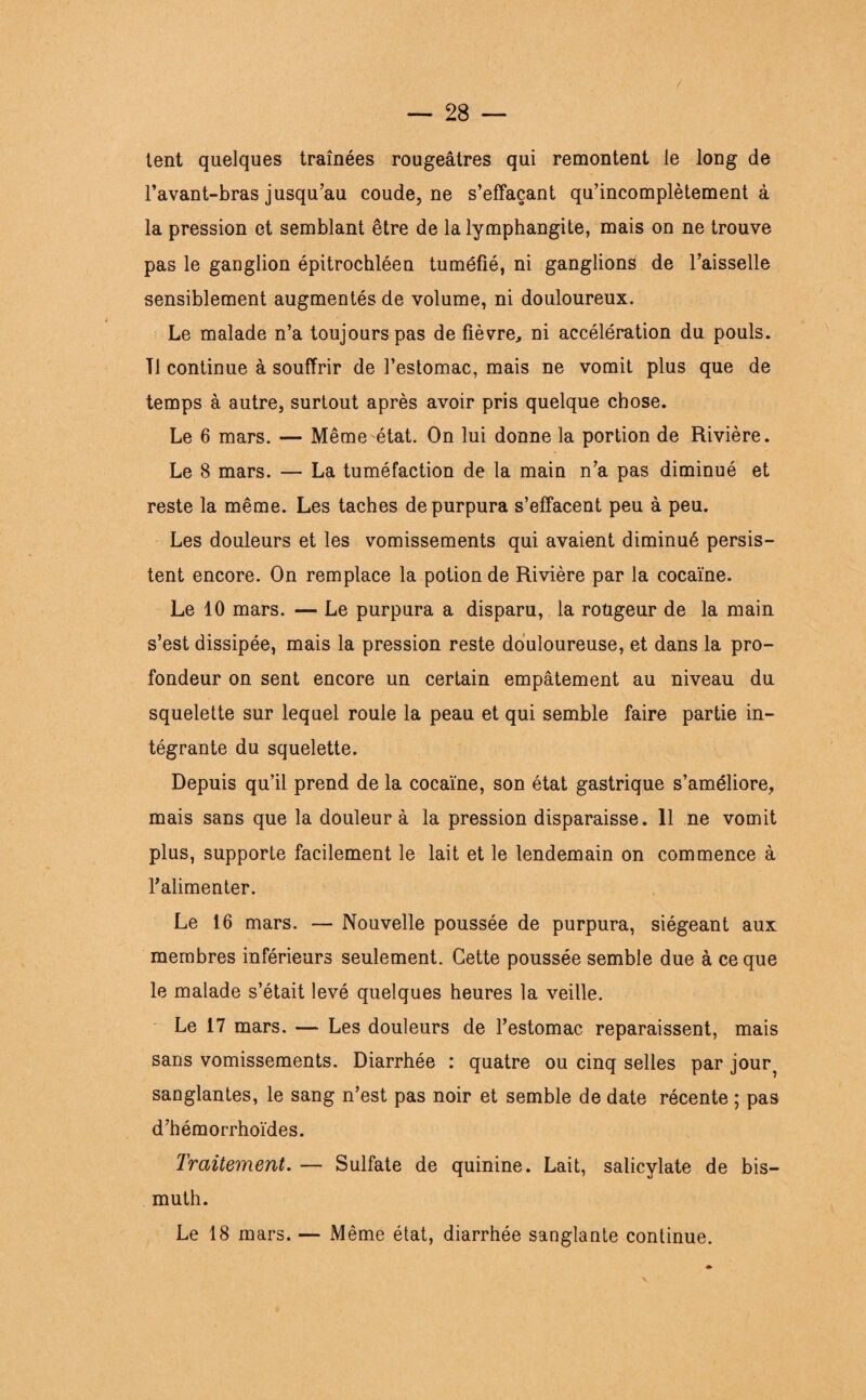 tent quelques traînées rougeâtres qui remontent le long de l’avant-bras jusqu’au coude, ne s’effaçant qu’incomplètement à la pression et semblant être de la lymphangite, mais on ne trouve pas le ganglion épitrochléen tuméfié, ni ganglions de l’aisselle sensiblement augmentés de volume, ni douloureux. Le malade n’a toujours pas de fièvre, ni accélération du pouls. Tl continue à souffrir de l’estomac, mais ne vomit plus que de temps à autre, surtout après avoir pris quelque chose. Le 6 mars. — Même état. On lui donne la portion de Rivière. Le 8 mars. — La tuméfaction de la main n’a pas diminué et reste la même. Les taches de purpura s’effacent peu à peu. Les douleurs et les vomissements qui avaient diminué persis¬ tent encore. On remplace la potion de Rivière par la cocaïne. Le 10 mars. — Le purpura a disparu, la roügeur de la main s’est dissipée, mais la pression reste douloureuse, et dans la pro¬ fondeur on sent encore un certain empâtement au niveau du squelette sur lequel roule la peau et qui semble faire partie in¬ tégrante du squelette. Depuis qu’il prend de la cocaïne, son état gastrique s’améliore, mais sans que la douleur à la pression disparaisse. 11 ne vomit plus, supporte facilement le lait et le lendemain on commence à l'alimenter. Le 16 mars. — Nouvelle poussée de purpura, siégeant aux membres inférieurs seulement. Cette poussée semble due à ce que le malade s’était levé quelques heures la veille. Le 17 mars. — Les douleurs de l’estomac reparaissent, mais sans vomissements. Diarrhée : quatre ou cinq selles par jour^ sanglantes, le sang n’est pas noir et semble de date récente ; pas d’hémorrhoïdes. Traitement. — Sulfate de quinine. Lait, salicylate de bis¬ muth. Le 18 mars. — Même état, diarrhée sanglante continue.