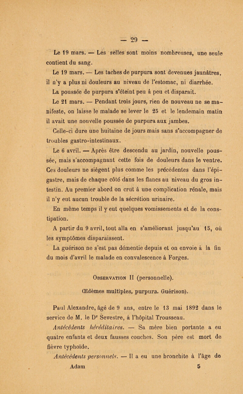 Le 19 mars. — Les selles sont moins nombreuses, une seule contient du sang. Le 19 mars. — Les taches de purpura sont devenues jaunâtres, il n’y a plus ni douleurs au niveau de l’estomac, ni diarrhée. La poussée de purpura s’éteint peu à peu et disparait. Le 21 mars. — Pendant trois jours, rien de nouveau ne se ma¬ nifeste, on laisse le malade se lever le 25 et le lendemain matin il avait une nouvelle poussée de purpura aux jambes. Celle-ci dure une huitaine de jours mais sans s’accompagner de troubles gastro-intestinaux. Le 6 avril. — Après être descendu au jardin, nouvelle pous¬ sée, mais s’accompagnant cette fois de douleurs dans le ventre. Ces douleurs ne siègent plus comme les précédentes dans l’épi¬ gastre, mais de chaque côté dans les flancs au niveau du gros in¬ testin. Au premier abord on crut à une complication rénale, mais il n’y eut aucun trouble de la sécrétion urinaire. i En même temps il y eut quelques vomissements et de la cons¬ tipation. A partir du 9 avril, tout alla en s’améliorant jusqu’au 15, où les symptômes disparaissent. La guérison ne s’est pas démentie depuis et on envoie à la fin du mois d’avril le malade en convalescence à Forges. Observation II (personnelle). Œdèmes multiples, purpura. Guérison). Paul Alexandre, âgé de 9 ans, entre le 13 mai 1892 dans le service de M. le Dr Sevestre, à l’hôpital Trousseau. Antécédents héréditaires. — Sa mère bien portante a eu quatre enfants et deux fausses couches. Son père est mort de fièvre typhoïde. Antécédents 'personnels. — Il a eu une bronchite à l’âge de 5 Adam