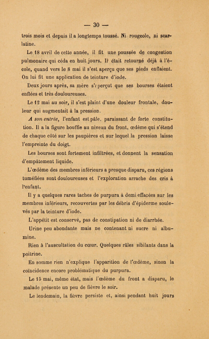 trois mois et depuis il a longtemps toussé. Ni rougeole, ni scar¬ latine. Le 18 avril de cette année, il fît une poussée de congestion pulmonaire qui céda en huit jours. Il était retourné déjà à l’é¬ cole, quand vers le 8 mai il s’est aperçu que ses pieds enflaient. On lui fit une application de teinture d’iode. Deux jours après, sa mère s’r perçut que ses bourses étaient enflées et très douloureuses. Le 12 mai au soir, il s’est plaint d’une douleur frontale, dou¬ leur qui augmentait à la pression. A son entrée, l’enfant est pâle, paraissant de forte constitu¬ tion. Il a la figure bouffie au niveau du front, œdème qui s’étend de chaque côté sur les paupières et sur lequel la pression laisse l’empreinte du doigt. Les bourses sont fortement infiltrées, et donnent la sensation d’empâtement liquide. L’œdème des membres inférieurs a presque disparu, ces régions tuméfiées sont douloureuses et l’exploration arrache des cris à l’enfant. Il y a quelques rares taches de purpura à demi effacées sur les membres inférieurs, recouvertes par les débris d’épiderme soule¬ vés par la teinture d’iode. L’appétit est conservé, pas de constipation ni de diarrhée. Urine peu abondante mais ne contenant ni sucre ni albu¬ mine. Rien à l’auscultation du cœur. Quelques râles sibilants dans la poitrine. En somme rien n’explique l’apparition de l'oedème, sinon la coïncidence encore problématique du purpura. Le 15 mai, même état, mais l'œdème du front a disparu, le malade présente un peu de fièvre le soir. Le lendemain, la fièvre persiste et, ainsi pendant huit jours