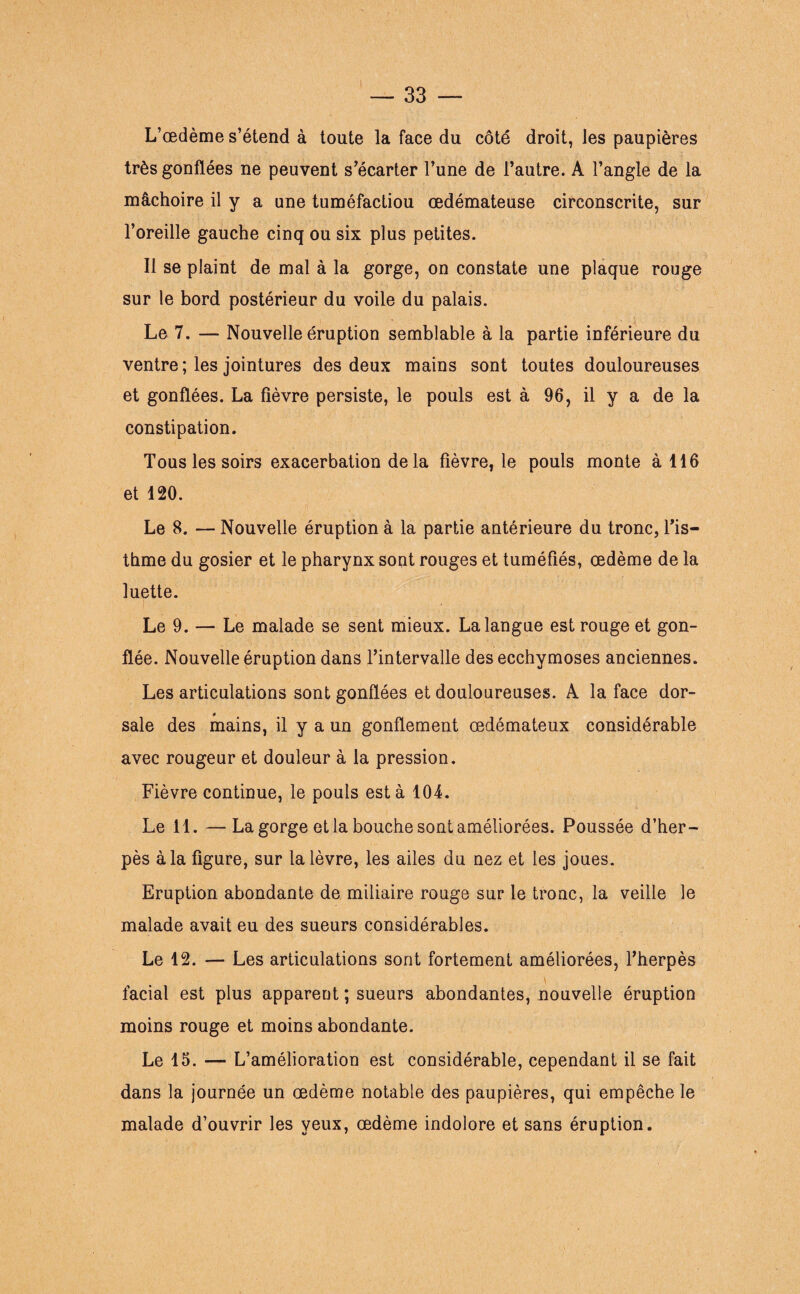 L’œdème s’étend à toute la face du côté droit, les paupières très gonflées ne peuvent s’écarter l’une de l’autre. A l’angle de la mâchoire il y a une tuméfactiou œdémateuse circonscrite, sur l’oreille gauche cinq ou six plus petites. Il se plaint de mal à la gorge, on constate une plaque rouge sur le bord postérieur du voile du palais. Le 7. — Nouvelle éruption semblable à la partie inférieure du ventre ; les jointures des deux mains sont toutes douloureuses et gonflées. La fièvre persiste, le pouls est à 96, il y a de la constipation. Tous les soirs exacerbation de la fièvre, le pouls monte à 116 et 120. Le 8. — Nouvelle éruption à la partie antérieure du tronc, l’is¬ thme du gosier et le pharynx sont rouges et tuméfiés, œdème de la luette. Le 9. — Le malade se sent mieux. La langue est rouge et gon¬ flée. Nouvelle éruption dans l’intervalle des ecchymoses anciennes. Les articulations sont gonflées et douloureuses. A la face dor¬ sale des mains, il y a un gonflement œdémateux considérable avec rougeur et douleur à la pression. Fièvre continue, le pouls esta 104. Le 11. —La gorge et la bouche sont améliorées. Poussée d’her¬ pès à la figure, sur la lèvre, les ailes du nez et les joues. Eruption abondante de miliaire rouge sur le tronc, la veille le malade avait eu des sueurs considérables. Le 12. — Les articulations sont fortement améliorées, l’herpès \ facial est plus apparent ; sueurs abondantes, nouvelle éruption moins rouge et moins abondante. Le 15. — L’amélioration est considérable, cependant il se fait dans la journée un œdème notable des paupières, qui empêche le malade d’ouvrir les yeux, œdème indolore et sans éruption.