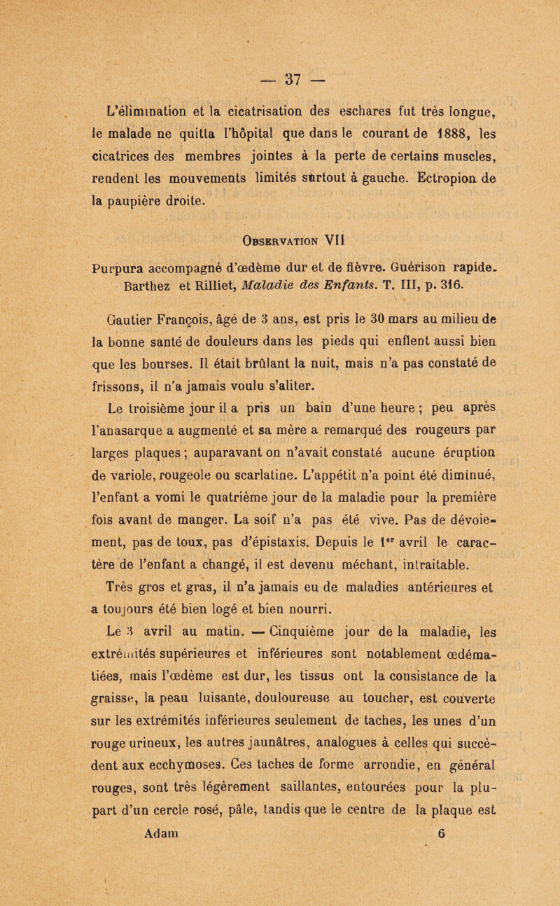 L’élimination et la cicatrisation des eschares fut très longue, le malade ne quitta l’hôpital que dans le courant de 1888, les cicatrices des membres jointes à la perte de certains muscles, rendent les mouvements limités surtout à gauche. Ectropion de la paupière droite. Observation YI1 Purpura accompagné d’œdème dur et de fièvre. Guérison rapide. Barthez et Rilliet, Maladie des Enfants. T. III, p. 316. Gautier François, âgé de 3 ans, est pris le 30 mars au milieu de la bonne santé de douleurs dans les pieds qui enflent aussi bien que les bourses. Il était brûlant la nuit, mais n’a pas constaté de frissons, il n'a jamais voulu s’aliter. Le troisième jour il a pris un bain d’une heure ; peu après l’anasarque a augmenté et sa mère a remarqué des rougeurs par larges plaques ; auparavant on n’avait constaté aucune éruption de variole, rougeole ou scarlatine. L’appétit n’a point été diminué, l’enfant a vomi le quatrième jour de la maladie pour la première fois avant de manger. La soif n’a pas été vive. Pas de dévoie¬ ment, pas de toux, pas d’épistaxis. Depuis le 1er avril le carac¬ tère de l’enfant a changé, il est devenu méchant, intraitable. Très gros et gras, il n’a jamais eu de maladies antérieures et a toujours été bien logé et bien nourri. Le 3 avril au matin. — Cinquième jour de la maladie, les extrémités supérieures et inférieures sont notablement œdéma¬ tiées, mais l’œdème est dur, les tissus ont la consistance de la graisse, la peau luisante, douloureuse au toucher, est couverte sur les extrémités inférieures seulement de taches, les unes d’un rouge urineux, les autres jaunâtres, analogues à celles qui succè¬ dent aux ecchymoses. Ces taches de forme arrondie, en général rouges, sont très légèrement saillantes, entourées pour la plu¬ part d’un cercle rosé, pâle, tandis que le centre de la plaque est Adam 6 i