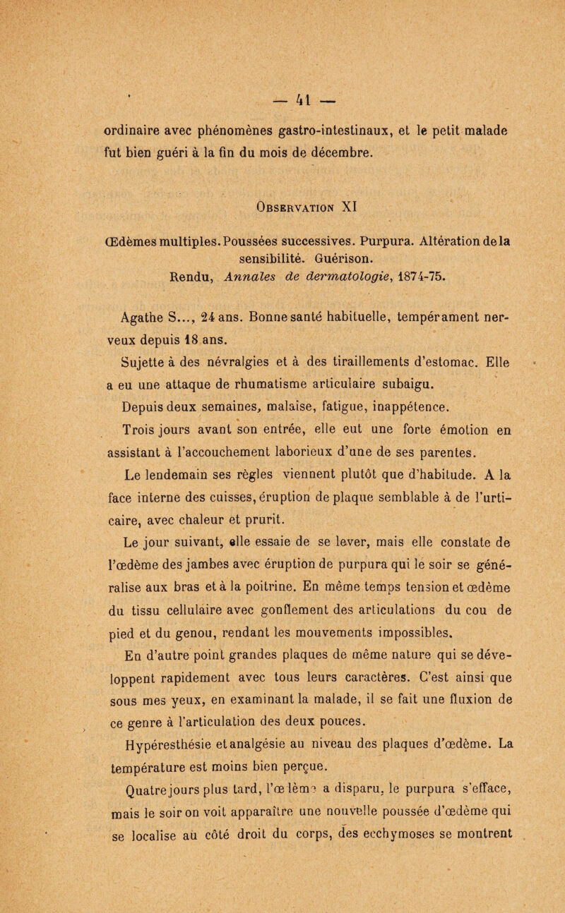 ordinaire avec phénomènes gastro-intestinaux, et le petit malade fut bien guéri à la fin du mois de décembre. Observation XI Œdèmes multiples. Poussées successives. Purpura. Altération de la sensibilité. Guérison. Rendu, Annales de dermatologie, 1874-75. Agathe S..., 24 ans. Bonne santé habituelle, tempérament ner¬ veux depuis 18 ans. Sujette à des névralgies et à des tiraillements d’estomac. Elle a eu une attaque de rhumatisme articulaire subaigu. Depuis deux semaines, malaise, fatigue, inappétence. Trois jours avant son entrée, elle eut une forte émotion en assistant à raccouchement laborieux d’une de ses parentes. Le lendemain ses règles viennent plutôt que d’habitude. A la face interne des cuisses, éruption de plaque semblable à de l’urti¬ caire, avec chaleur et prurit. Le jour suivant, elle essaie de se lever, mais elle constate de l’œdème des jambes avec éruption de purpura qui le soir se géné¬ ralise aux bras et à la poitrine. En même temps tension et œdème du tissu cellulaire avec gonflement des articulations du cou de pied et du genou, rendant les mouvements impossibles. En d’autre point grandes plaques de même nature qui se déve¬ loppent rapidement avec tous leurs caractères. C’est ainsi que sous mes yeux, en examinant la malade, il se fait une fluxion de ce genre à l’articulation des deux pouces. Hypéresthésie et analgésie au niveau des plaques d’œdème. La température est moins bien perçue. Quatre jours plus tard, l’œièm? a disparu, le purpura s'efface, mais le soir on voit apparaître une nouvelle poussée d’œdème qui se localise au côté droit du corps, des ecchymoses se montrent