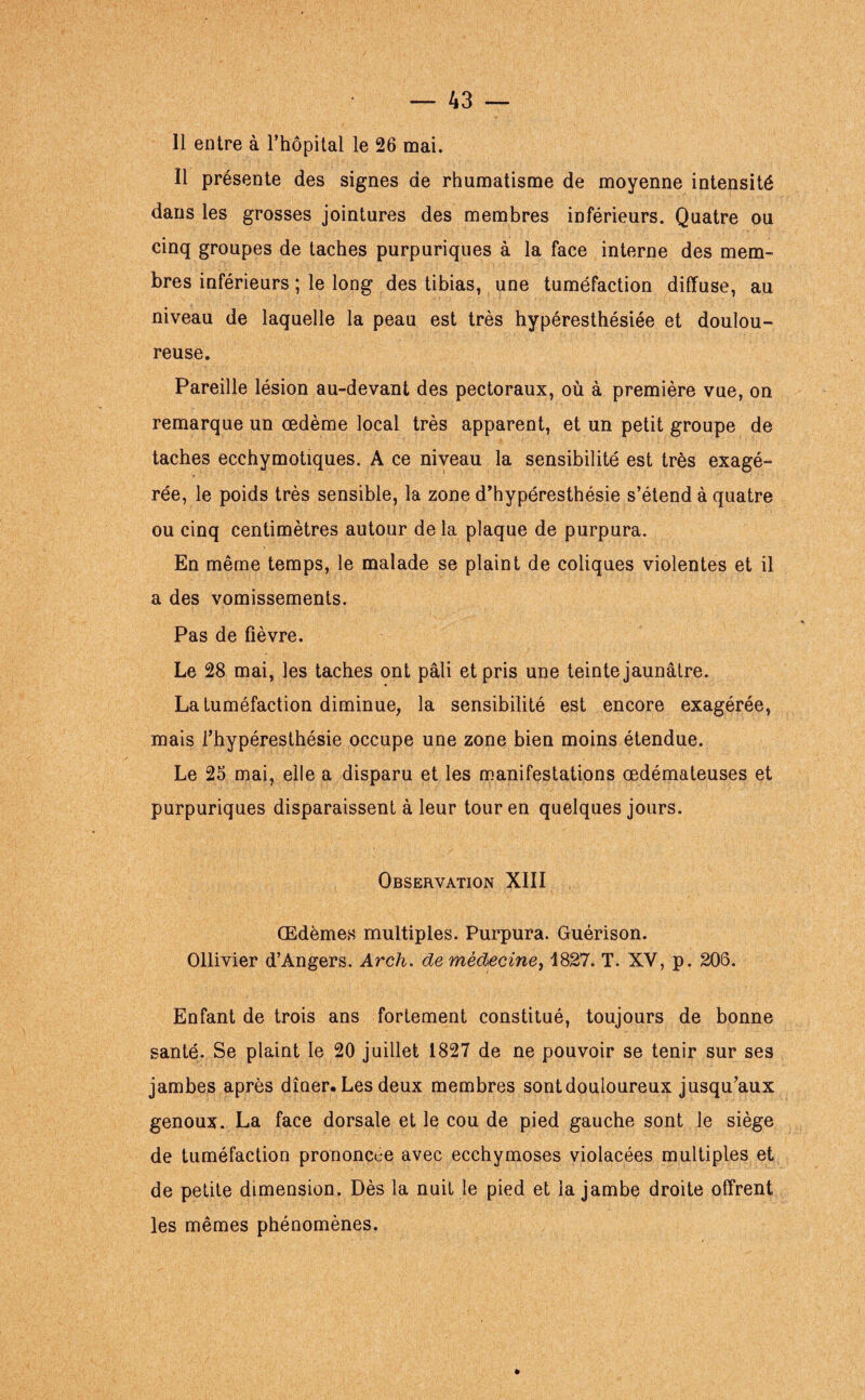 Il entre à l’hôpital le 26 mai. Il présente des signes de rhumatisme de moyenne intensité dans les grosses jointures des membres inférieurs. Quatre ou cinq groupes de taches purpuriques à la face interne des mem¬ bres inférieurs ; le long des tibias, une tuméfaction diffuse, au niveau de laquelle la peau est très hypéresthésiée et doulou¬ reuse. Pareille lésion au-devant des pectoraux, où à première vue, on remarque un œdème local très apparent, et un petit groupe de taches ecchymotiques. A ce niveau la sensibilité est très exagé¬ rée, le poids très sensible, la zone d’hypéresthésie s’étend à quatre ou cinq centimètres autour delà plaque de purpura. En même temps, le malade se plaint de coliques violentes et il a des vomissements. Pas de fièvre. Le 28 mai, les taches ont pâli et pris une teinte jaunâtre. La tuméfaction diminue, la sensibilité est encore exagérée, mais l’hypéresthésie occupe une zone bien moins étendue. Le 25 mai, elle a disparu et les manifestations œdémateuses et purpuriques disparaissent à leur tour en quelques jours. Observation XIII Œdèmes multiples. Purpura. Guérison. Ollivier d’Angers. Arch. de médecine, 1827. T. XV, p. 206. Enfant de trois ans fortement constitué, toujours de bonne santé. Se plaint le 20 juillet 1827 de ne pouvoir se tenir sur ses jambes après dîner. Les deux membres sont douloureux jusqu’aux genoux. La face dorsale et le cou de pied gauche sont le siège de tuméfaction prononcée avec ecchymoses violacées multiples et de petite dimension. Dès la nuit le pied et la jambe droite offrent les mêmes phénomènes.
