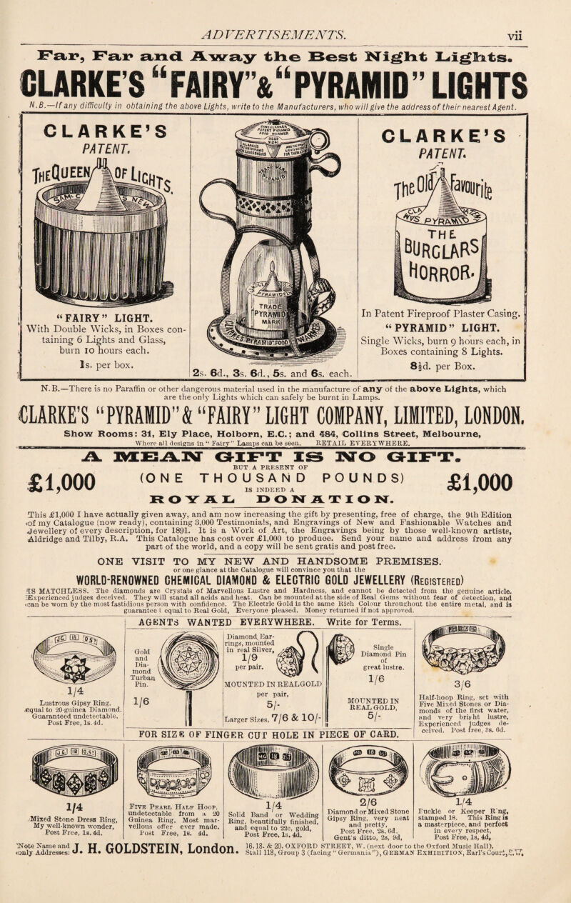 Vll Fax*, Fax* and Away the Best Night Lights. CLARKE’S “FAIRY'&“ PYRAMID” LIGHTS N.B.—If any difficulty in obtaining the above Lights, write to the Manufacturers, who will give the address of their nearest Agent. CLARKE’S PATENT. TheQueen “FAIRY” LIGHT. With Double Wicks, in Boxes con¬ taining 6 Lights and Glass, burn io hours each. Is. per box. 2s. 6d., 3s. 6d., 5s. and 6s. each. CLARKE’S PATENT. The 01W favouritg „ THE. „ BURGLARS] Horror- In Patent Fireproof Plaster Casing. “PYRAMID” LIGHT. Single Wicks, burn 9 hours each, in Boxes containing 8 Lights. 83d. per Box. N.B.—There is no Paraffin or other dangerous material used in the manufacture of any of the above Lights, which are the only Lights which can safely be burnt in Lamps. CLARKE’S “PYRAMID”k “FAIRY” LIGHT COMPANY, LIMITED, LONDON. Show Rooms: 31, Ely Place, Holborn, E.C.; and 384, Collins Street, Melbourne, ___Where all designs in “ Fairy’’ Lamps can be seen. RETAIL EVERYWHERE._ £1,000 BUT A PRESENT OF (ONE THOUSAND POUNDS) IS INDEED A ROYAL- DONATIO N. £1,000 This £1,000 I have actually given away, and am now increasing the gift by presenting, free of charge, the 9th Edition .of my Catalogue (now ready), containing 3,000 Testimonials, and Engravings of New and Fashionable Watches and Jewellery of every description, for 1891. It is a Work of Art, the Engravings being by those well-known artists, Aldridge and Tilby, R.A. This Catalogue has cost over £1,000 to produoe. Send your name and address from any part of the world, and a copy will be sent gratis and post free. ONE VISIT TO MY NEW AND HANDSOME PREMISES. or one glance at the Catalogue will convince you that the WORLD-RENOWNED CHEMICAL DIAMOND & ELECTRIC GOLD JEWELLERY (Registered) AS MATCHLESS. The diamonds are Crystals of Marvellous Lustre and Hardness, and cannot be detected from the genuine article. ^Experienced judges deceived. They will stand all acids and heat. Can be mounted at the side of Real Gems without fear of detection, and .can be worn by the most fastidious person with confidence. The Electric Gold is the same Rich Colour throughout the entire metal, and is guarantee I equal to Real Gold, Everyone pleased. Money returned if not approved. Lustrous Gipsy Ring, .equal to 20-guinea Diamond. Guaranteed undetectable. Post Free, Is. 4d. Gold [flTE and A II|: Dia- | vAVvW, mond Turban Y^Si- Pin. 1/6 <3111 iPr Diamond. Ear- f \ rings, mounted V 1 in real Silver, \ / 1/9 M f per pair. VL.-wi \ MOUNTED IN REALGOLD per pair, 5/- Larger Sizes, 7/6 & 10/- Single ■Ip’-Vv Diamond Pin great lustre. 1/6 MOUNTED IN READ GOLD, 5/- 1 FOR Size OF FIN GER cur HOLE IN P IECE OF CARD. Half-hoop Ring, set with Five Mixed Stones or Dia¬ monds of the first water, and very bright lustre. Experienced judges de¬ ceived. Post free, 3s. 6d. Mixed Stone Dress Ring, My well-known wonder, Post Free, Is. 4d. Five Pearl Hale Hoop, undetectable from a 20 Guinea Ring, Most mar¬ vellous offer ever made. Post Free, Is. 4d. m 1/4 Solid Band or Wedding Ring, beautifully finished, and equal to 22c, gold, Post Free, Is. 4d. 2/6 Diamond or Mixed Stone Gipsy Ring, very neat and pretty, Post Free, 2s, 6d. Gent’s ditto, 2s, 9d, 1/4 Puckle or Keeper R ng, stamped 18. This Ring is a masterpiece, and perfect in every respect, Post Free, Is, 4d, .only Addresses: J. H. GOLDSTEIN, London. 16,18. & 20, OXFORD STREET, W. (next door to the Oxford Music Hall). Stall 118, Group 3 (facing “ Germania”), GERMAN Exhibition, Earl’s Clour t/y h t 4